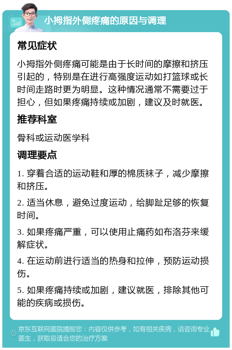 小拇指外侧疼痛的原因与调理 常见症状 小拇指外侧疼痛可能是由于长时间的摩擦和挤压引起的，特别是在进行高强度运动如打篮球或长时间走路时更为明显。这种情况通常不需要过于担心，但如果疼痛持续或加剧，建议及时就医。 推荐科室 骨科或运动医学科 调理要点 1. 穿着合适的运动鞋和厚的棉质袜子，减少摩擦和挤压。 2. 适当休息，避免过度运动，给脚趾足够的恢复时间。 3. 如果疼痛严重，可以使用止痛药如布洛芬来缓解症状。 4. 在运动前进行适当的热身和拉伸，预防运动损伤。 5. 如果疼痛持续或加剧，建议就医，排除其他可能的疾病或损伤。