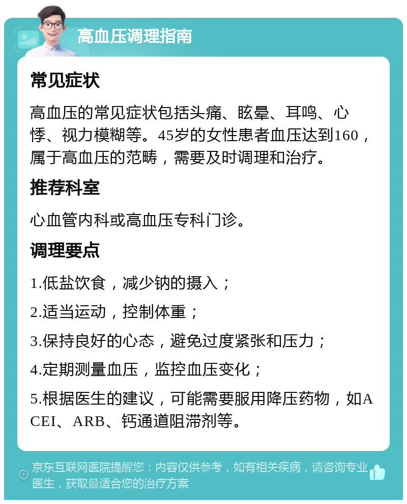 高血压调理指南 常见症状 高血压的常见症状包括头痛、眩晕、耳鸣、心悸、视力模糊等。45岁的女性患者血压达到160，属于高血压的范畴，需要及时调理和治疗。 推荐科室 心血管内科或高血压专科门诊。 调理要点 1.低盐饮食，减少钠的摄入； 2.适当运动，控制体重； 3.保持良好的心态，避免过度紧张和压力； 4.定期测量血压，监控血压变化； 5.根据医生的建议，可能需要服用降压药物，如ACEI、ARB、钙通道阻滞剂等。