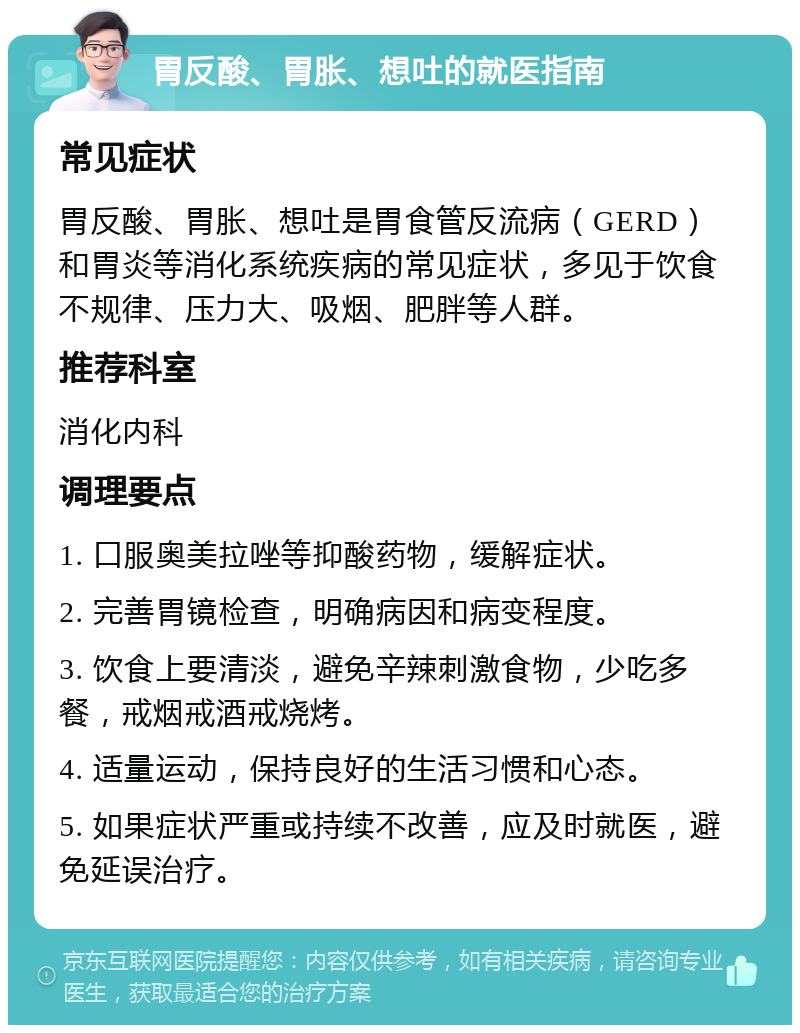 胃反酸、胃胀、想吐的就医指南 常见症状 胃反酸、胃胀、想吐是胃食管反流病（GERD）和胃炎等消化系统疾病的常见症状，多见于饮食不规律、压力大、吸烟、肥胖等人群。 推荐科室 消化内科 调理要点 1. 口服奥美拉唑等抑酸药物，缓解症状。 2. 完善胃镜检查，明确病因和病变程度。 3. 饮食上要清淡，避免辛辣刺激食物，少吃多餐，戒烟戒酒戒烧烤。 4. 适量运动，保持良好的生活习惯和心态。 5. 如果症状严重或持续不改善，应及时就医，避免延误治疗。