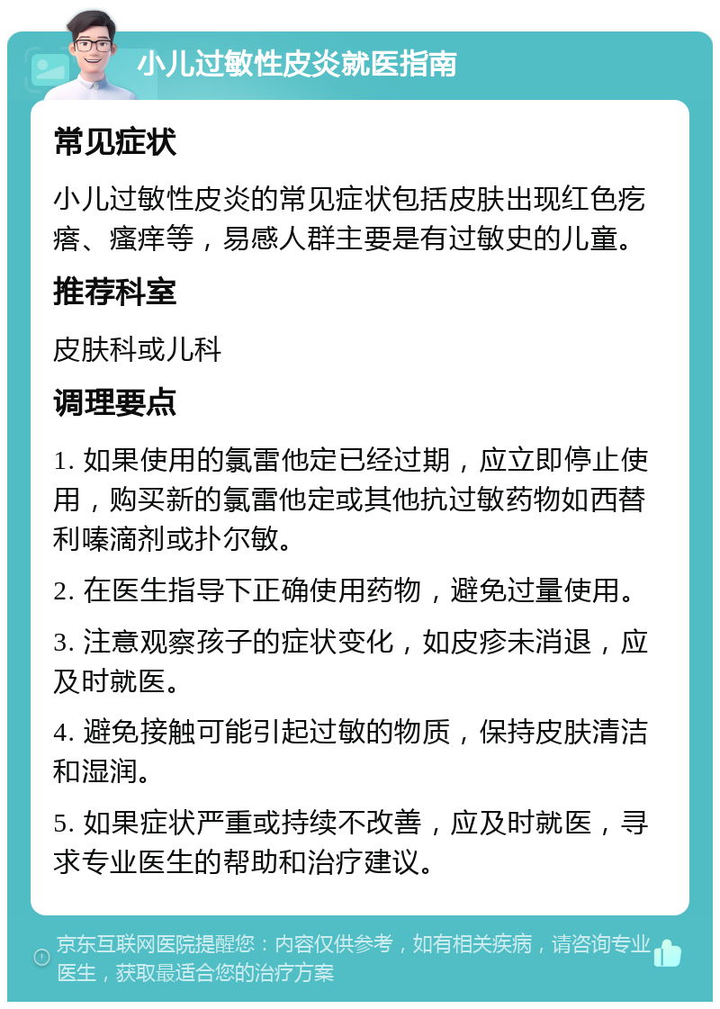 小儿过敏性皮炎就医指南 常见症状 小儿过敏性皮炎的常见症状包括皮肤出现红色疙瘩、瘙痒等，易感人群主要是有过敏史的儿童。 推荐科室 皮肤科或儿科 调理要点 1. 如果使用的氯雷他定已经过期，应立即停止使用，购买新的氯雷他定或其他抗过敏药物如西替利嗪滴剂或扑尔敏。 2. 在医生指导下正确使用药物，避免过量使用。 3. 注意观察孩子的症状变化，如皮疹未消退，应及时就医。 4. 避免接触可能引起过敏的物质，保持皮肤清洁和湿润。 5. 如果症状严重或持续不改善，应及时就医，寻求专业医生的帮助和治疗建议。