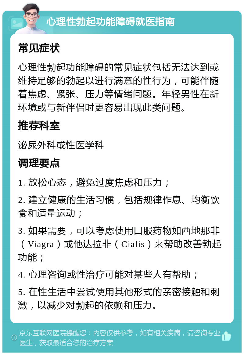 心理性勃起功能障碍就医指南 常见症状 心理性勃起功能障碍的常见症状包括无法达到或维持足够的勃起以进行满意的性行为，可能伴随着焦虑、紧张、压力等情绪问题。年轻男性在新环境或与新伴侣时更容易出现此类问题。 推荐科室 泌尿外科或性医学科 调理要点 1. 放松心态，避免过度焦虑和压力； 2. 建立健康的生活习惯，包括规律作息、均衡饮食和适量运动； 3. 如果需要，可以考虑使用口服药物如西地那非（Viagra）或他达拉非（Cialis）来帮助改善勃起功能； 4. 心理咨询或性治疗可能对某些人有帮助； 5. 在性生活中尝试使用其他形式的亲密接触和刺激，以减少对勃起的依赖和压力。