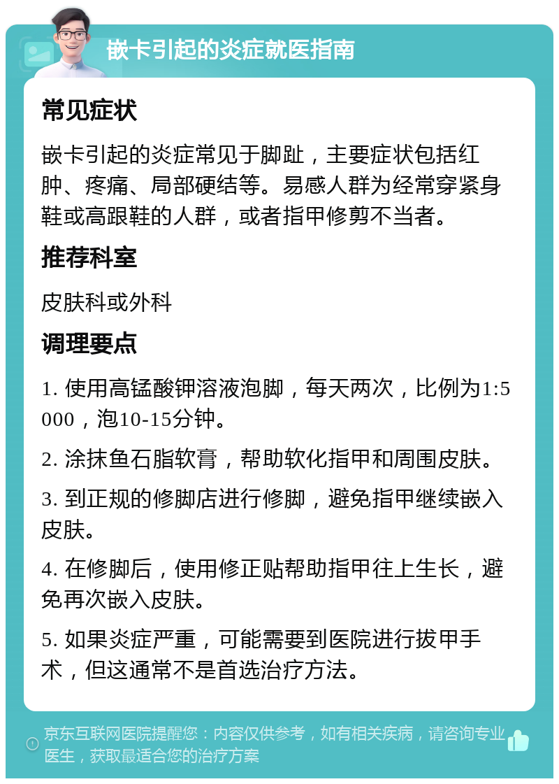 嵌卡引起的炎症就医指南 常见症状 嵌卡引起的炎症常见于脚趾，主要症状包括红肿、疼痛、局部硬结等。易感人群为经常穿紧身鞋或高跟鞋的人群，或者指甲修剪不当者。 推荐科室 皮肤科或外科 调理要点 1. 使用高锰酸钾溶液泡脚，每天两次，比例为1:5000，泡10-15分钟。 2. 涂抹鱼石脂软膏，帮助软化指甲和周围皮肤。 3. 到正规的修脚店进行修脚，避免指甲继续嵌入皮肤。 4. 在修脚后，使用修正贴帮助指甲往上生长，避免再次嵌入皮肤。 5. 如果炎症严重，可能需要到医院进行拔甲手术，但这通常不是首选治疗方法。