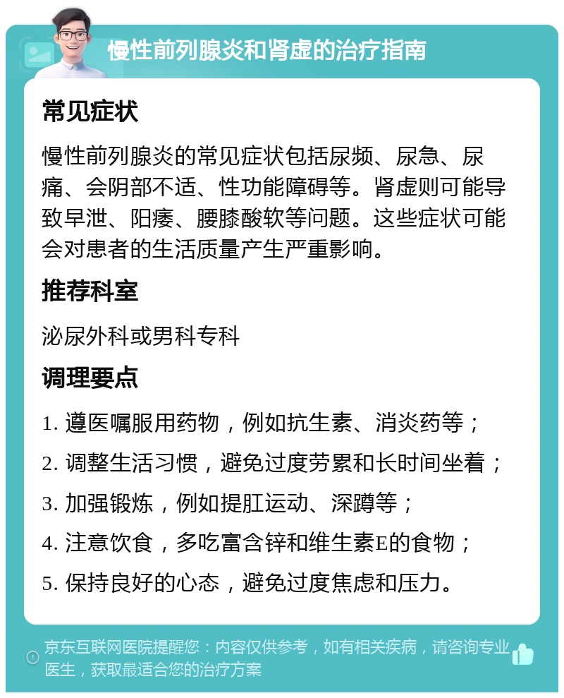 慢性前列腺炎和肾虚的治疗指南 常见症状 慢性前列腺炎的常见症状包括尿频、尿急、尿痛、会阴部不适、性功能障碍等。肾虚则可能导致早泄、阳痿、腰膝酸软等问题。这些症状可能会对患者的生活质量产生严重影响。 推荐科室 泌尿外科或男科专科 调理要点 1. 遵医嘱服用药物，例如抗生素、消炎药等； 2. 调整生活习惯，避免过度劳累和长时间坐着； 3. 加强锻炼，例如提肛运动、深蹲等； 4. 注意饮食，多吃富含锌和维生素E的食物； 5. 保持良好的心态，避免过度焦虑和压力。