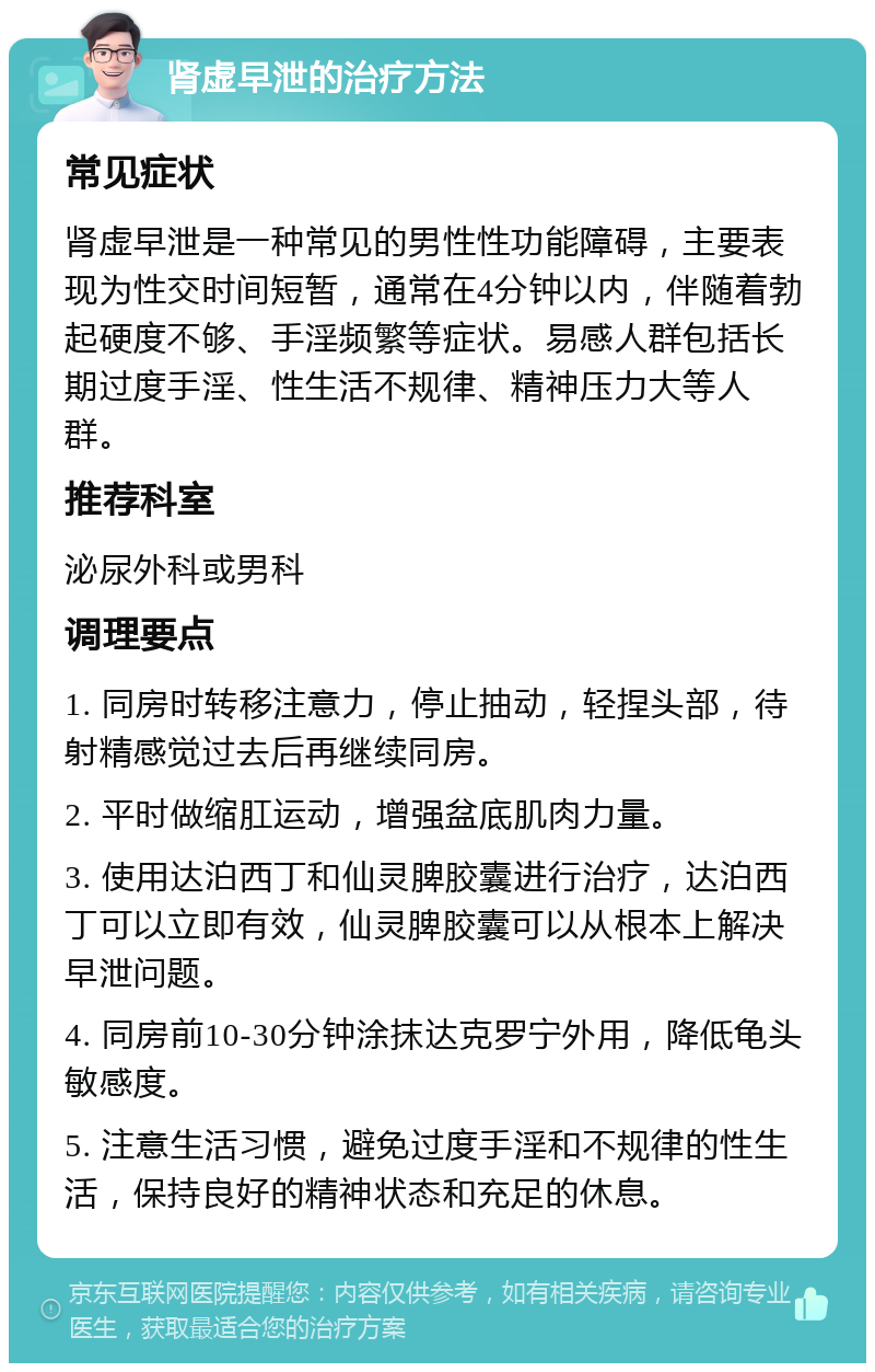 肾虚早泄的治疗方法 常见症状 肾虚早泄是一种常见的男性性功能障碍，主要表现为性交时间短暂，通常在4分钟以内，伴随着勃起硬度不够、手淫频繁等症状。易感人群包括长期过度手淫、性生活不规律、精神压力大等人群。 推荐科室 泌尿外科或男科 调理要点 1. 同房时转移注意力，停止抽动，轻捏头部，待射精感觉过去后再继续同房。 2. 平时做缩肛运动，增强盆底肌肉力量。 3. 使用达泊西丁和仙灵脾胶囊进行治疗，达泊西丁可以立即有效，仙灵脾胶囊可以从根本上解决早泄问题。 4. 同房前10-30分钟涂抹达克罗宁外用，降低龟头敏感度。 5. 注意生活习惯，避免过度手淫和不规律的性生活，保持良好的精神状态和充足的休息。