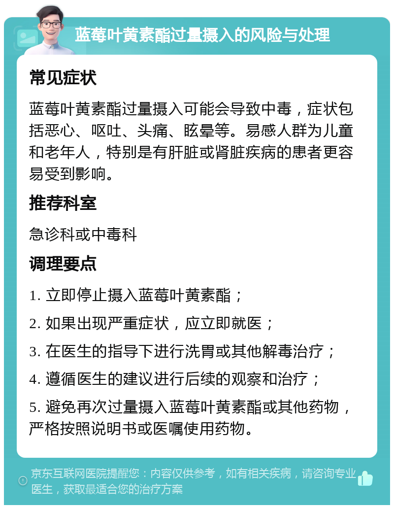 蓝莓叶黄素酯过量摄入的风险与处理 常见症状 蓝莓叶黄素酯过量摄入可能会导致中毒，症状包括恶心、呕吐、头痛、眩晕等。易感人群为儿童和老年人，特别是有肝脏或肾脏疾病的患者更容易受到影响。 推荐科室 急诊科或中毒科 调理要点 1. 立即停止摄入蓝莓叶黄素酯； 2. 如果出现严重症状，应立即就医； 3. 在医生的指导下进行洗胃或其他解毒治疗； 4. 遵循医生的建议进行后续的观察和治疗； 5. 避免再次过量摄入蓝莓叶黄素酯或其他药物，严格按照说明书或医嘱使用药物。