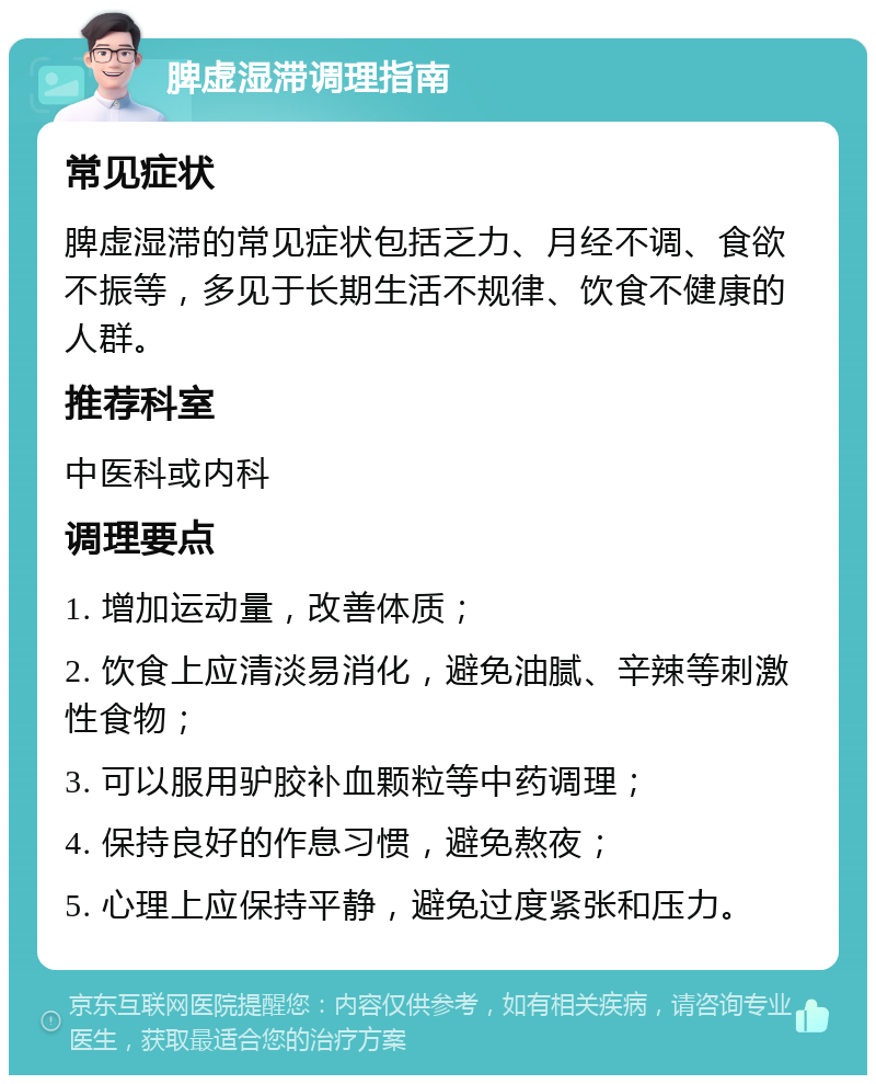 脾虚湿滞调理指南 常见症状 脾虚湿滞的常见症状包括乏力、月经不调、食欲不振等，多见于长期生活不规律、饮食不健康的人群。 推荐科室 中医科或内科 调理要点 1. 增加运动量，改善体质； 2. 饮食上应清淡易消化，避免油腻、辛辣等刺激性食物； 3. 可以服用驴胶补血颗粒等中药调理； 4. 保持良好的作息习惯，避免熬夜； 5. 心理上应保持平静，避免过度紧张和压力。