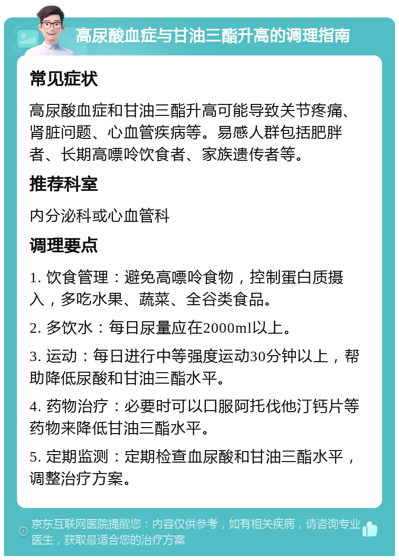 高尿酸血症与甘油三酯升高的调理指南 常见症状 高尿酸血症和甘油三酯升高可能导致关节疼痛、肾脏问题、心血管疾病等。易感人群包括肥胖者、长期高嘌呤饮食者、家族遗传者等。 推荐科室 内分泌科或心血管科 调理要点 1. 饮食管理：避免高嘌呤食物，控制蛋白质摄入，多吃水果、蔬菜、全谷类食品。 2. 多饮水：每日尿量应在2000ml以上。 3. 运动：每日进行中等强度运动30分钟以上，帮助降低尿酸和甘油三酯水平。 4. 药物治疗：必要时可以口服阿托伐他汀钙片等药物来降低甘油三酯水平。 5. 定期监测：定期检查血尿酸和甘油三酯水平，调整治疗方案。