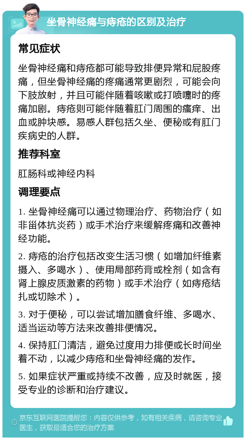 坐骨神经痛与痔疮的区别及治疗 常见症状 坐骨神经痛和痔疮都可能导致排便异常和屁股疼痛，但坐骨神经痛的疼痛通常更剧烈，可能会向下肢放射，并且可能伴随着咳嗽或打喷嚏时的疼痛加剧。痔疮则可能伴随着肛门周围的瘙痒、出血或肿块感。易感人群包括久坐、便秘或有肛门疾病史的人群。 推荐科室 肛肠科或神经内科 调理要点 1. 坐骨神经痛可以通过物理治疗、药物治疗（如非甾体抗炎药）或手术治疗来缓解疼痛和改善神经功能。 2. 痔疮的治疗包括改变生活习惯（如增加纤维素摄入、多喝水）、使用局部药膏或栓剂（如含有肾上腺皮质激素的药物）或手术治疗（如痔疮结扎或切除术）。 3. 对于便秘，可以尝试增加膳食纤维、多喝水、适当运动等方法来改善排便情况。 4. 保持肛门清洁，避免过度用力排便或长时间坐着不动，以减少痔疮和坐骨神经痛的发作。 5. 如果症状严重或持续不改善，应及时就医，接受专业的诊断和治疗建议。