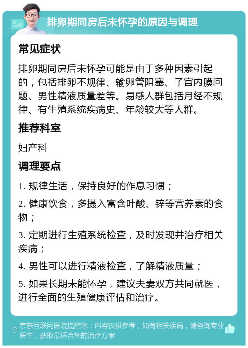 排卵期同房后未怀孕的原因与调理 常见症状 排卵期同房后未怀孕可能是由于多种因素引起的，包括排卵不规律、输卵管阻塞、子宫内膜问题、男性精液质量差等。易感人群包括月经不规律、有生殖系统疾病史、年龄较大等人群。 推荐科室 妇产科 调理要点 1. 规律生活，保持良好的作息习惯； 2. 健康饮食，多摄入富含叶酸、锌等营养素的食物； 3. 定期进行生殖系统检查，及时发现并治疗相关疾病； 4. 男性可以进行精液检查，了解精液质量； 5. 如果长期未能怀孕，建议夫妻双方共同就医，进行全面的生殖健康评估和治疗。