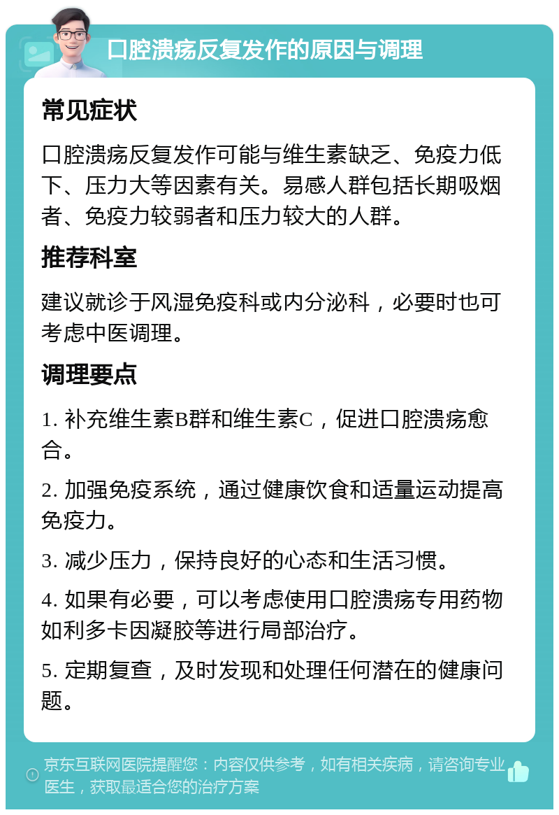 口腔溃疡反复发作的原因与调理 常见症状 口腔溃疡反复发作可能与维生素缺乏、免疫力低下、压力大等因素有关。易感人群包括长期吸烟者、免疫力较弱者和压力较大的人群。 推荐科室 建议就诊于风湿免疫科或内分泌科，必要时也可考虑中医调理。 调理要点 1. 补充维生素B群和维生素C，促进口腔溃疡愈合。 2. 加强免疫系统，通过健康饮食和适量运动提高免疫力。 3. 减少压力，保持良好的心态和生活习惯。 4. 如果有必要，可以考虑使用口腔溃疡专用药物如利多卡因凝胶等进行局部治疗。 5. 定期复查，及时发现和处理任何潜在的健康问题。