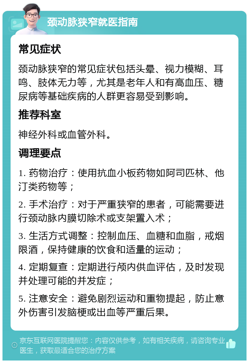 颈动脉狭窄就医指南 常见症状 颈动脉狭窄的常见症状包括头晕、视力模糊、耳鸣、肢体无力等，尤其是老年人和有高血压、糖尿病等基础疾病的人群更容易受到影响。 推荐科室 神经外科或血管外科。 调理要点 1. 药物治疗：使用抗血小板药物如阿司匹林、他汀类药物等； 2. 手术治疗：对于严重狭窄的患者，可能需要进行颈动脉内膜切除术或支架置入术； 3. 生活方式调整：控制血压、血糖和血脂，戒烟限酒，保持健康的饮食和适量的运动； 4. 定期复查：定期进行颅内供血评估，及时发现并处理可能的并发症； 5. 注意安全：避免剧烈运动和重物提起，防止意外伤害引发脑梗或出血等严重后果。