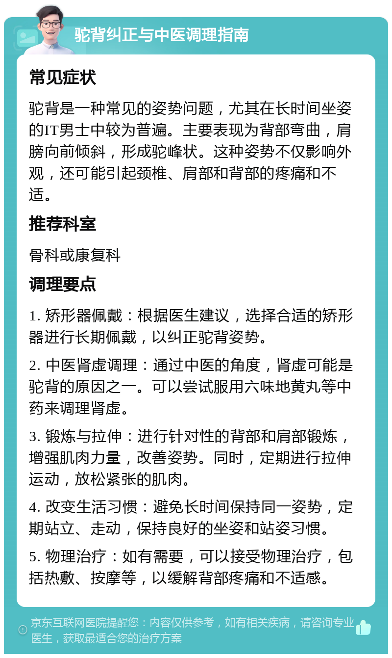 驼背纠正与中医调理指南 常见症状 驼背是一种常见的姿势问题，尤其在长时间坐姿的IT男士中较为普遍。主要表现为背部弯曲，肩膀向前倾斜，形成驼峰状。这种姿势不仅影响外观，还可能引起颈椎、肩部和背部的疼痛和不适。 推荐科室 骨科或康复科 调理要点 1. 矫形器佩戴：根据医生建议，选择合适的矫形器进行长期佩戴，以纠正驼背姿势。 2. 中医肾虚调理：通过中医的角度，肾虚可能是驼背的原因之一。可以尝试服用六味地黄丸等中药来调理肾虚。 3. 锻炼与拉伸：进行针对性的背部和肩部锻炼，增强肌肉力量，改善姿势。同时，定期进行拉伸运动，放松紧张的肌肉。 4. 改变生活习惯：避免长时间保持同一姿势，定期站立、走动，保持良好的坐姿和站姿习惯。 5. 物理治疗：如有需要，可以接受物理治疗，包括热敷、按摩等，以缓解背部疼痛和不适感。