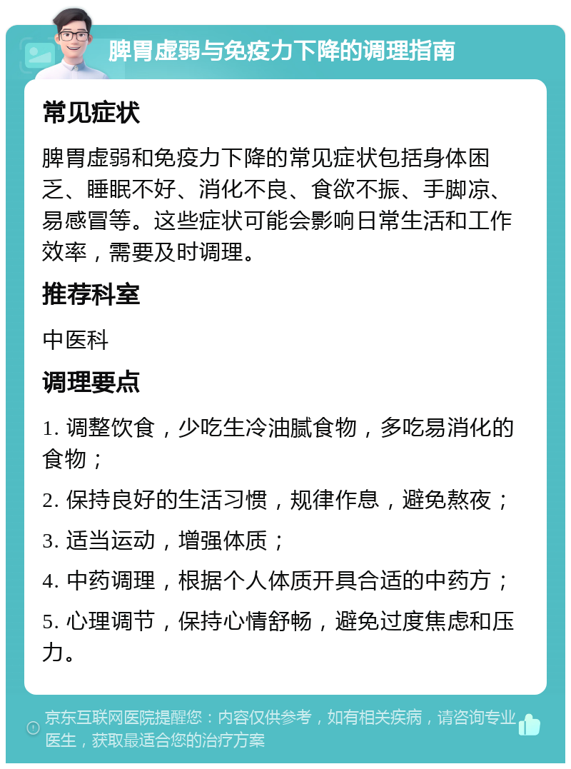 脾胃虚弱与免疫力下降的调理指南 常见症状 脾胃虚弱和免疫力下降的常见症状包括身体困乏、睡眠不好、消化不良、食欲不振、手脚凉、易感冒等。这些症状可能会影响日常生活和工作效率，需要及时调理。 推荐科室 中医科 调理要点 1. 调整饮食，少吃生冷油腻食物，多吃易消化的食物； 2. 保持良好的生活习惯，规律作息，避免熬夜； 3. 适当运动，增强体质； 4. 中药调理，根据个人体质开具合适的中药方； 5. 心理调节，保持心情舒畅，避免过度焦虑和压力。