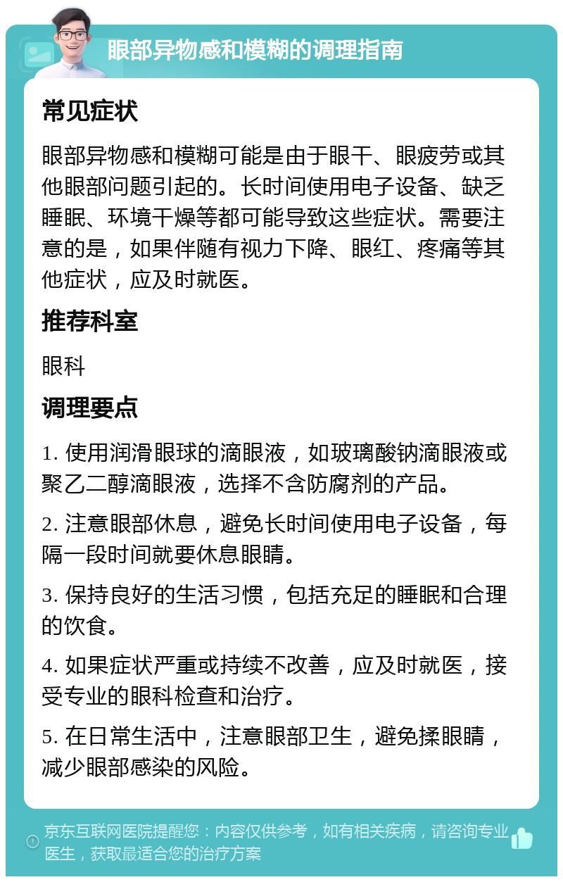 眼部异物感和模糊的调理指南 常见症状 眼部异物感和模糊可能是由于眼干、眼疲劳或其他眼部问题引起的。长时间使用电子设备、缺乏睡眠、环境干燥等都可能导致这些症状。需要注意的是，如果伴随有视力下降、眼红、疼痛等其他症状，应及时就医。 推荐科室 眼科 调理要点 1. 使用润滑眼球的滴眼液，如玻璃酸钠滴眼液或聚乙二醇滴眼液，选择不含防腐剂的产品。 2. 注意眼部休息，避免长时间使用电子设备，每隔一段时间就要休息眼睛。 3. 保持良好的生活习惯，包括充足的睡眠和合理的饮食。 4. 如果症状严重或持续不改善，应及时就医，接受专业的眼科检查和治疗。 5. 在日常生活中，注意眼部卫生，避免揉眼睛，减少眼部感染的风险。