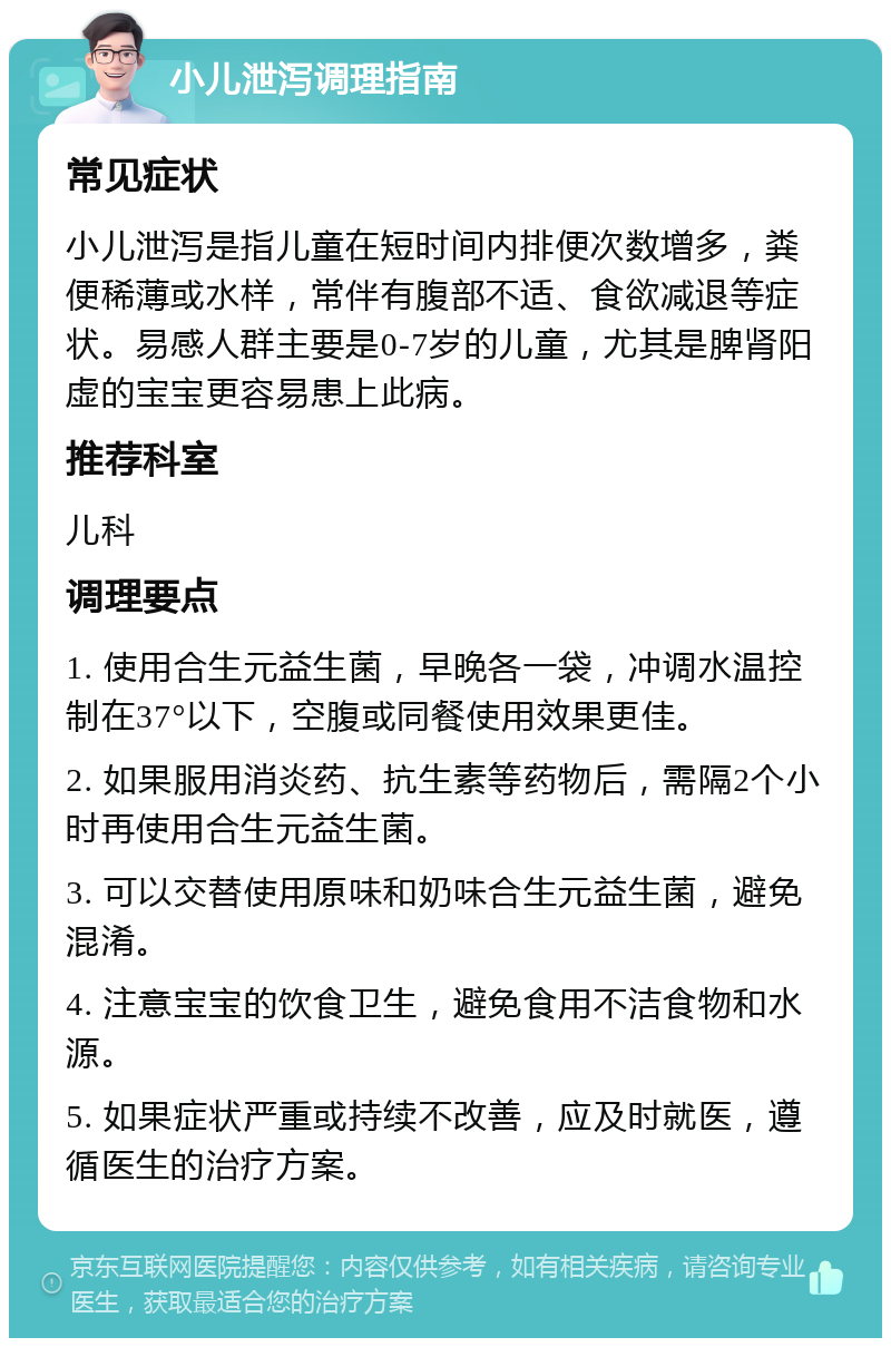 小儿泄泻调理指南 常见症状 小儿泄泻是指儿童在短时间内排便次数增多，粪便稀薄或水样，常伴有腹部不适、食欲减退等症状。易感人群主要是0-7岁的儿童，尤其是脾肾阳虚的宝宝更容易患上此病。 推荐科室 儿科 调理要点 1. 使用合生元益生菌，早晚各一袋，冲调水温控制在37°以下，空腹或同餐使用效果更佳。 2. 如果服用消炎药、抗生素等药物后，需隔2个小时再使用合生元益生菌。 3. 可以交替使用原味和奶味合生元益生菌，避免混淆。 4. 注意宝宝的饮食卫生，避免食用不洁食物和水源。 5. 如果症状严重或持续不改善，应及时就医，遵循医生的治疗方案。