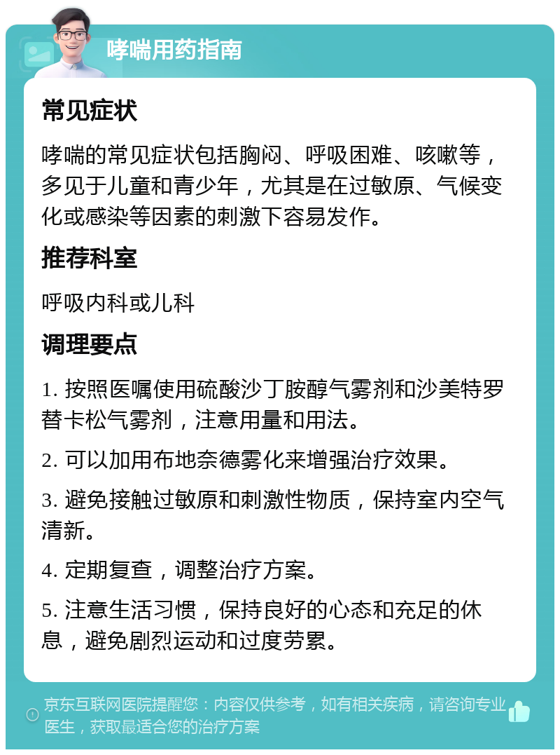 哮喘用药指南 常见症状 哮喘的常见症状包括胸闷、呼吸困难、咳嗽等，多见于儿童和青少年，尤其是在过敏原、气候变化或感染等因素的刺激下容易发作。 推荐科室 呼吸内科或儿科 调理要点 1. 按照医嘱使用硫酸沙丁胺醇气雾剂和沙美特罗替卡松气雾剂，注意用量和用法。 2. 可以加用布地奈德雾化来增强治疗效果。 3. 避免接触过敏原和刺激性物质，保持室内空气清新。 4. 定期复查，调整治疗方案。 5. 注意生活习惯，保持良好的心态和充足的休息，避免剧烈运动和过度劳累。