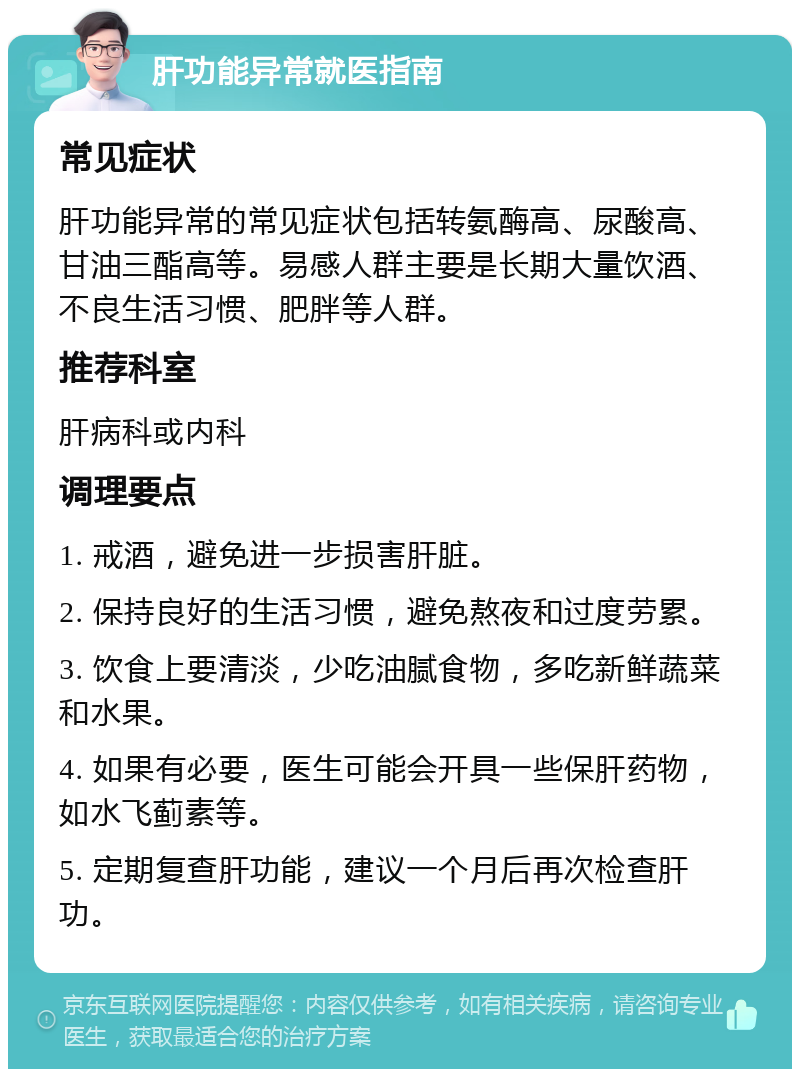 肝功能异常就医指南 常见症状 肝功能异常的常见症状包括转氨酶高、尿酸高、甘油三酯高等。易感人群主要是长期大量饮酒、不良生活习惯、肥胖等人群。 推荐科室 肝病科或内科 调理要点 1. 戒酒，避免进一步损害肝脏。 2. 保持良好的生活习惯，避免熬夜和过度劳累。 3. 饮食上要清淡，少吃油腻食物，多吃新鲜蔬菜和水果。 4. 如果有必要，医生可能会开具一些保肝药物，如水飞蓟素等。 5. 定期复查肝功能，建议一个月后再次检查肝功。