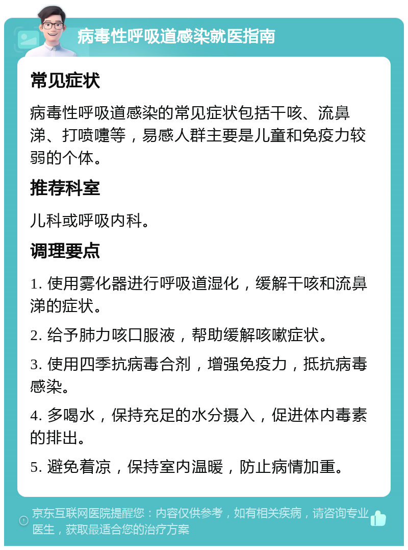 病毒性呼吸道感染就医指南 常见症状 病毒性呼吸道感染的常见症状包括干咳、流鼻涕、打喷嚏等，易感人群主要是儿童和免疫力较弱的个体。 推荐科室 儿科或呼吸内科。 调理要点 1. 使用雾化器进行呼吸道湿化，缓解干咳和流鼻涕的症状。 2. 给予肺力咳口服液，帮助缓解咳嗽症状。 3. 使用四季抗病毒合剂，增强免疫力，抵抗病毒感染。 4. 多喝水，保持充足的水分摄入，促进体内毒素的排出。 5. 避免着凉，保持室内温暖，防止病情加重。