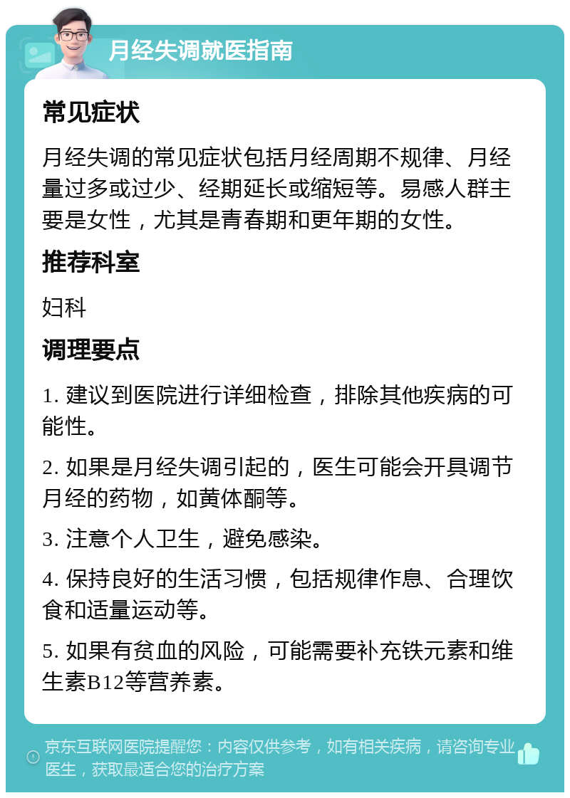 月经失调就医指南 常见症状 月经失调的常见症状包括月经周期不规律、月经量过多或过少、经期延长或缩短等。易感人群主要是女性，尤其是青春期和更年期的女性。 推荐科室 妇科 调理要点 1. 建议到医院进行详细检查，排除其他疾病的可能性。 2. 如果是月经失调引起的，医生可能会开具调节月经的药物，如黄体酮等。 3. 注意个人卫生，避免感染。 4. 保持良好的生活习惯，包括规律作息、合理饮食和适量运动等。 5. 如果有贫血的风险，可能需要补充铁元素和维生素B12等营养素。