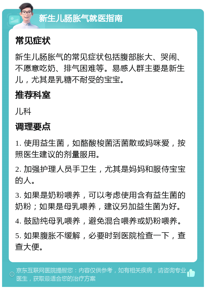 新生儿肠胀气就医指南 常见症状 新生儿肠胀气的常见症状包括腹部胀大、哭闹、不愿意吃奶、排气困难等。易感人群主要是新生儿，尤其是乳糖不耐受的宝宝。 推荐科室 儿科 调理要点 1. 使用益生菌，如酪酸梭菌活菌散或妈咪爱，按照医生建议的剂量服用。 2. 加强护理人员手卫生，尤其是妈妈和服侍宝宝的人。 3. 如果是奶粉喂养，可以考虑使用含有益生菌的奶粉；如果是母乳喂养，建议另加益生菌为好。 4. 鼓励纯母乳喂养，避免混合喂养或奶粉喂养。 5. 如果腹胀不缓解，必要时到医院检查一下，查查大便。