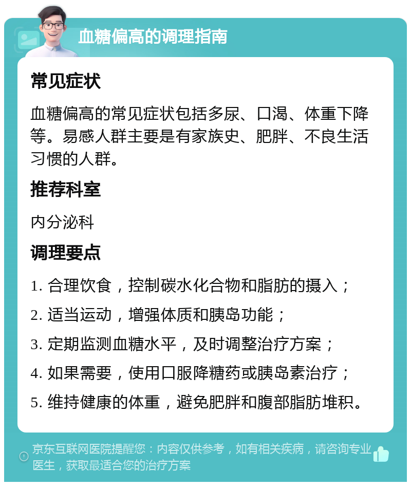 血糖偏高的调理指南 常见症状 血糖偏高的常见症状包括多尿、口渴、体重下降等。易感人群主要是有家族史、肥胖、不良生活习惯的人群。 推荐科室 内分泌科 调理要点 1. 合理饮食，控制碳水化合物和脂肪的摄入； 2. 适当运动，增强体质和胰岛功能； 3. 定期监测血糖水平，及时调整治疗方案； 4. 如果需要，使用口服降糖药或胰岛素治疗； 5. 维持健康的体重，避免肥胖和腹部脂肪堆积。