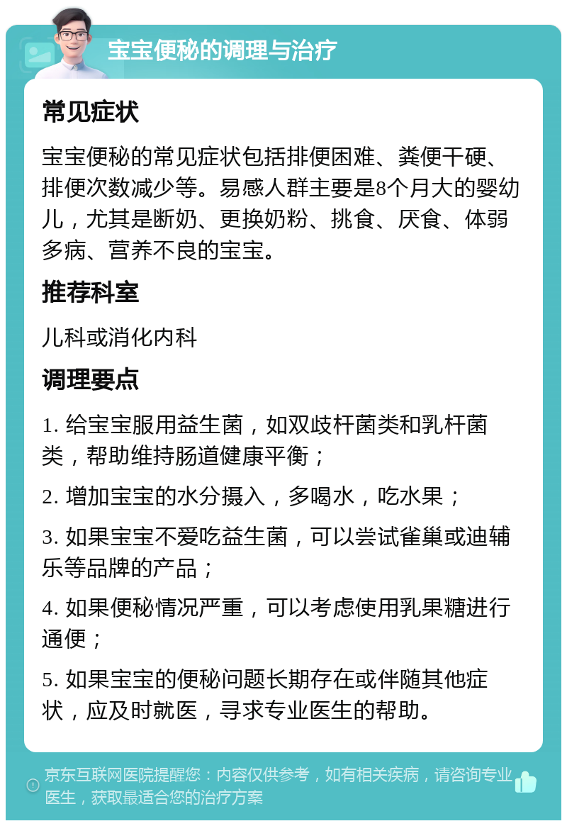 宝宝便秘的调理与治疗 常见症状 宝宝便秘的常见症状包括排便困难、粪便干硬、排便次数减少等。易感人群主要是8个月大的婴幼儿，尤其是断奶、更换奶粉、挑食、厌食、体弱多病、营养不良的宝宝。 推荐科室 儿科或消化内科 调理要点 1. 给宝宝服用益生菌，如双歧杆菌类和乳杆菌类，帮助维持肠道健康平衡； 2. 增加宝宝的水分摄入，多喝水，吃水果； 3. 如果宝宝不爱吃益生菌，可以尝试雀巢或迪辅乐等品牌的产品； 4. 如果便秘情况严重，可以考虑使用乳果糖进行通便； 5. 如果宝宝的便秘问题长期存在或伴随其他症状，应及时就医，寻求专业医生的帮助。