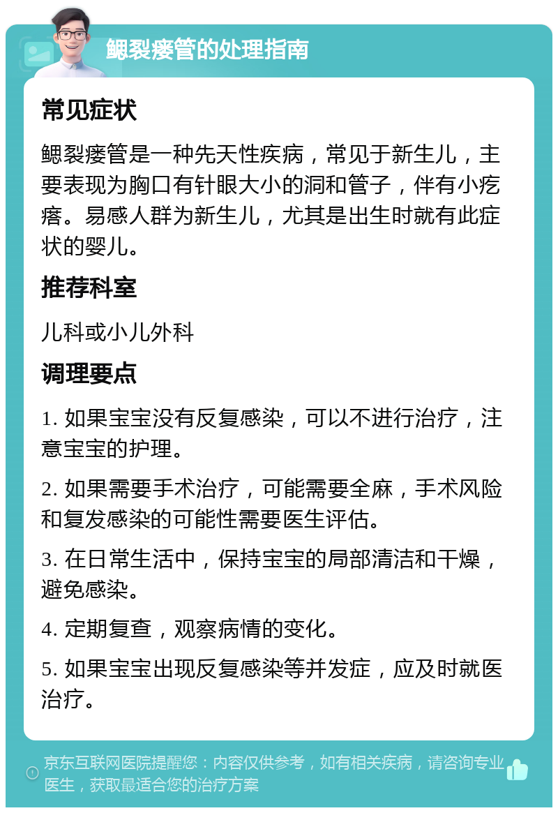 鳃裂瘘管的处理指南 常见症状 鳃裂瘘管是一种先天性疾病，常见于新生儿，主要表现为胸口有针眼大小的洞和管子，伴有小疙瘩。易感人群为新生儿，尤其是出生时就有此症状的婴儿。 推荐科室 儿科或小儿外科 调理要点 1. 如果宝宝没有反复感染，可以不进行治疗，注意宝宝的护理。 2. 如果需要手术治疗，可能需要全麻，手术风险和复发感染的可能性需要医生评估。 3. 在日常生活中，保持宝宝的局部清洁和干燥，避免感染。 4. 定期复查，观察病情的变化。 5. 如果宝宝出现反复感染等并发症，应及时就医治疗。