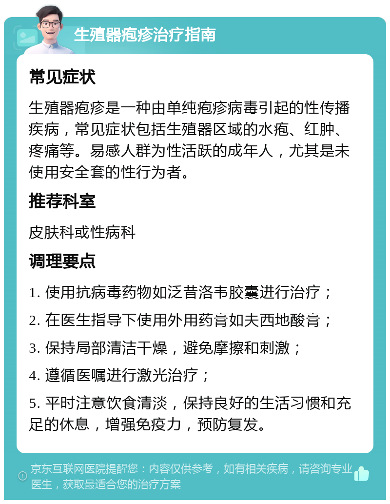 生殖器疱疹治疗指南 常见症状 生殖器疱疹是一种由单纯疱疹病毒引起的性传播疾病，常见症状包括生殖器区域的水疱、红肿、疼痛等。易感人群为性活跃的成年人，尤其是未使用安全套的性行为者。 推荐科室 皮肤科或性病科 调理要点 1. 使用抗病毒药物如泛昔洛韦胶囊进行治疗； 2. 在医生指导下使用外用药膏如夫西地酸膏； 3. 保持局部清洁干燥，避免摩擦和刺激； 4. 遵循医嘱进行激光治疗； 5. 平时注意饮食清淡，保持良好的生活习惯和充足的休息，增强免疫力，预防复发。