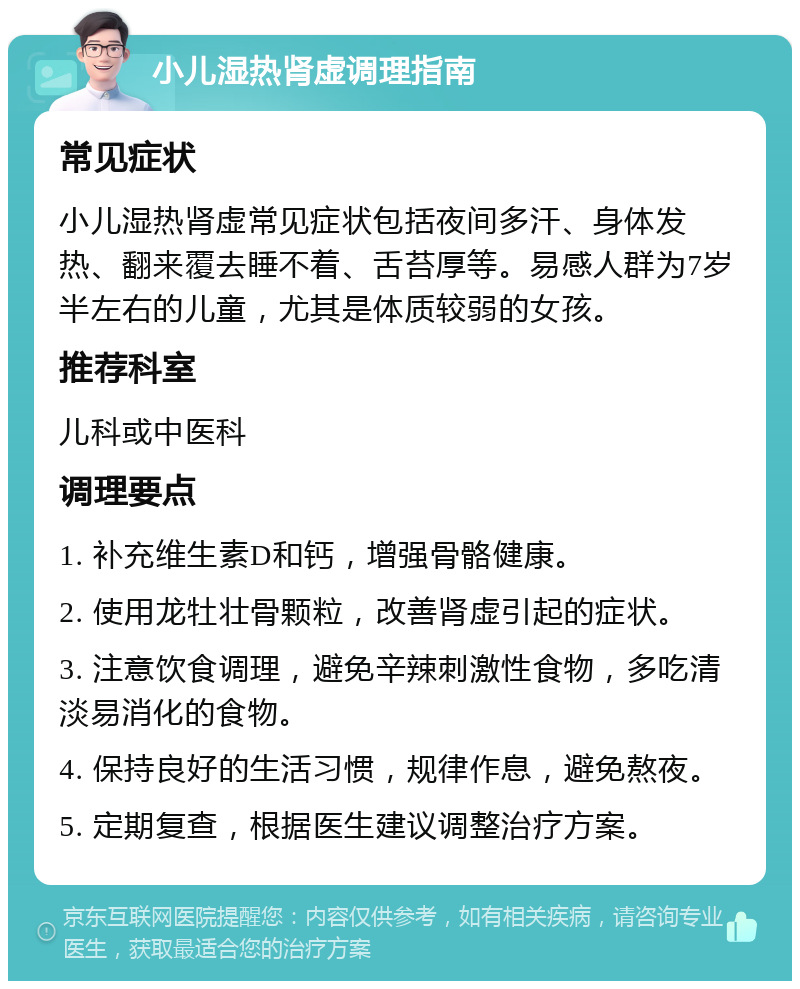 小儿湿热肾虚调理指南 常见症状 小儿湿热肾虚常见症状包括夜间多汗、身体发热、翻来覆去睡不着、舌苔厚等。易感人群为7岁半左右的儿童，尤其是体质较弱的女孩。 推荐科室 儿科或中医科 调理要点 1. 补充维生素D和钙，增强骨骼健康。 2. 使用龙牡壮骨颗粒，改善肾虚引起的症状。 3. 注意饮食调理，避免辛辣刺激性食物，多吃清淡易消化的食物。 4. 保持良好的生活习惯，规律作息，避免熬夜。 5. 定期复查，根据医生建议调整治疗方案。