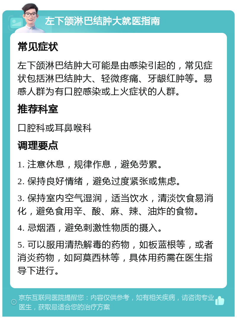 左下颌淋巴结肿大就医指南 常见症状 左下颌淋巴结肿大可能是由感染引起的，常见症状包括淋巴结肿大、轻微疼痛、牙龈红肿等。易感人群为有口腔感染或上火症状的人群。 推荐科室 口腔科或耳鼻喉科 调理要点 1. 注意休息，规律作息，避免劳累。 2. 保持良好情绪，避免过度紧张或焦虑。 3. 保持室内空气湿润，适当饮水，清淡饮食易消化，避免食用辛、酸、麻、辣、油炸的食物。 4. 忌烟酒，避免刺激性物质的摄入。 5. 可以服用清热解毒的药物，如板蓝根等，或者消炎药物，如阿莫西林等，具体用药需在医生指导下进行。