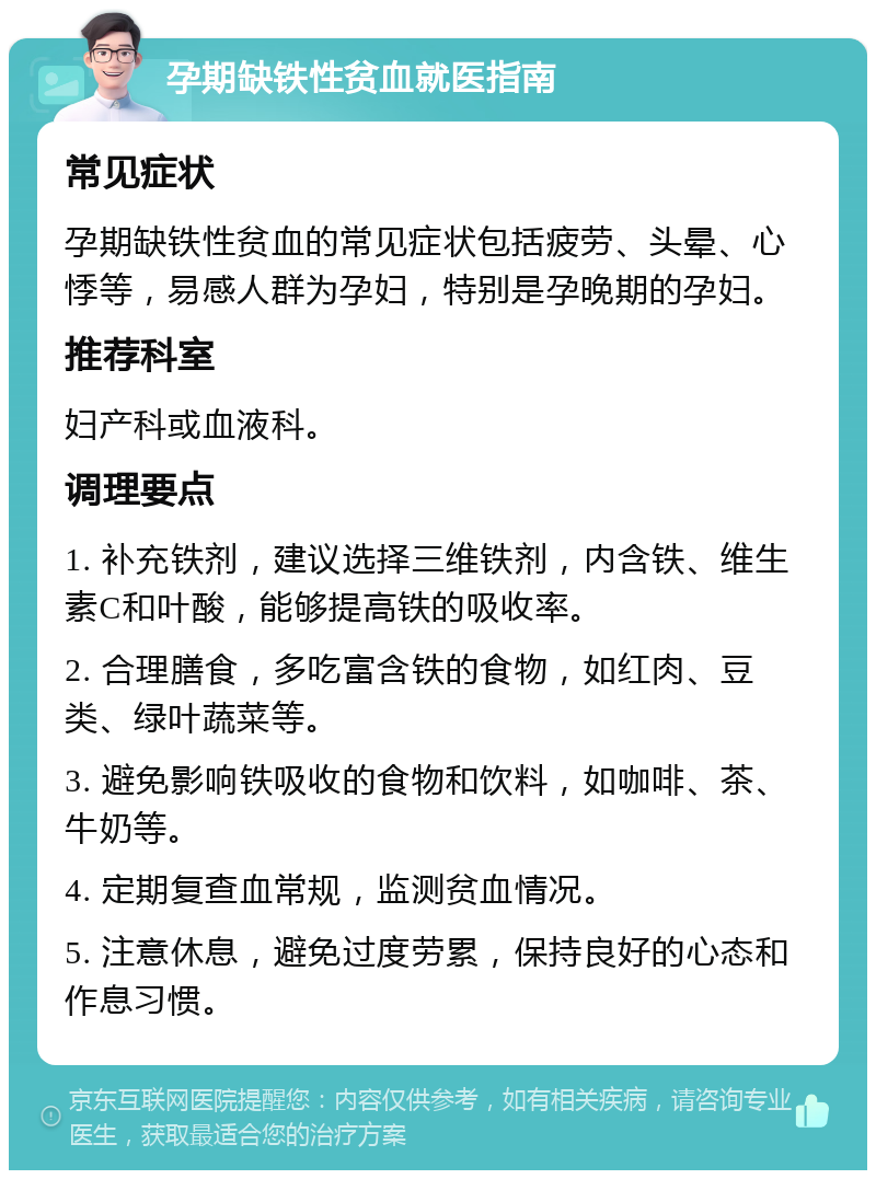 孕期缺铁性贫血就医指南 常见症状 孕期缺铁性贫血的常见症状包括疲劳、头晕、心悸等，易感人群为孕妇，特别是孕晚期的孕妇。 推荐科室 妇产科或血液科。 调理要点 1. 补充铁剂，建议选择三维铁剂，内含铁、维生素C和叶酸，能够提高铁的吸收率。 2. 合理膳食，多吃富含铁的食物，如红肉、豆类、绿叶蔬菜等。 3. 避免影响铁吸收的食物和饮料，如咖啡、茶、牛奶等。 4. 定期复查血常规，监测贫血情况。 5. 注意休息，避免过度劳累，保持良好的心态和作息习惯。