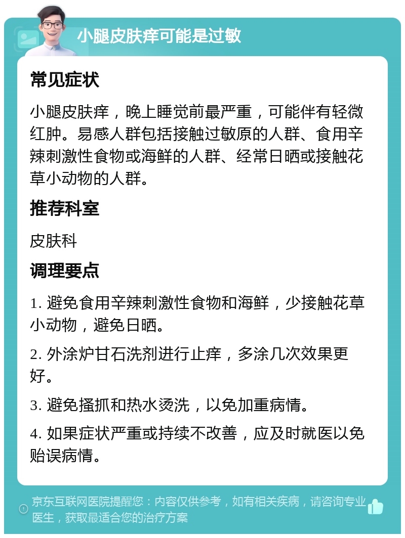 小腿皮肤痒可能是过敏 常见症状 小腿皮肤痒，晚上睡觉前最严重，可能伴有轻微红肿。易感人群包括接触过敏原的人群、食用辛辣刺激性食物或海鲜的人群、经常日晒或接触花草小动物的人群。 推荐科室 皮肤科 调理要点 1. 避免食用辛辣刺激性食物和海鲜，少接触花草小动物，避免日晒。 2. 外涂炉甘石洗剂进行止痒，多涂几次效果更好。 3. 避免搔抓和热水烫洗，以免加重病情。 4. 如果症状严重或持续不改善，应及时就医以免贻误病情。