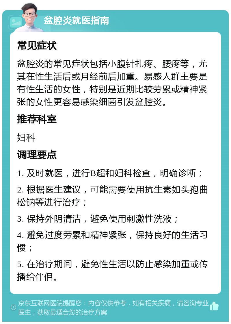 盆腔炎就医指南 常见症状 盆腔炎的常见症状包括小腹针扎疼、腰疼等，尤其在性生活后或月经前后加重。易感人群主要是有性生活的女性，特别是近期比较劳累或精神紧张的女性更容易感染细菌引发盆腔炎。 推荐科室 妇科 调理要点 1. 及时就医，进行B超和妇科检查，明确诊断； 2. 根据医生建议，可能需要使用抗生素如头孢曲松钠等进行治疗； 3. 保持外阴清洁，避免使用刺激性洗液； 4. 避免过度劳累和精神紧张，保持良好的生活习惯； 5. 在治疗期间，避免性生活以防止感染加重或传播给伴侣。