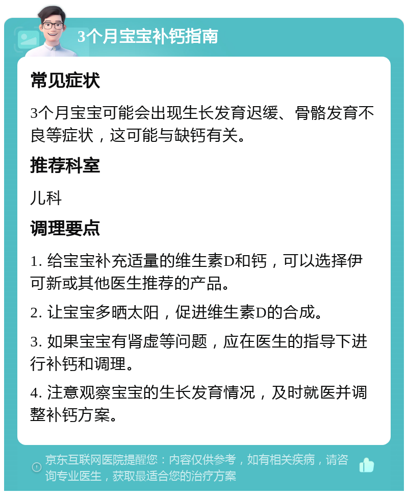 3个月宝宝补钙指南 常见症状 3个月宝宝可能会出现生长发育迟缓、骨骼发育不良等症状，这可能与缺钙有关。 推荐科室 儿科 调理要点 1. 给宝宝补充适量的维生素D和钙，可以选择伊可新或其他医生推荐的产品。 2. 让宝宝多晒太阳，促进维生素D的合成。 3. 如果宝宝有肾虚等问题，应在医生的指导下进行补钙和调理。 4. 注意观察宝宝的生长发育情况，及时就医并调整补钙方案。