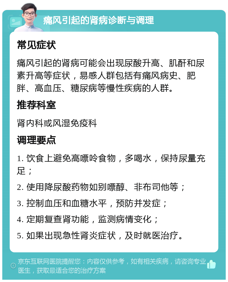 痛风引起的肾病诊断与调理 常见症状 痛风引起的肾病可能会出现尿酸升高、肌酐和尿素升高等症状，易感人群包括有痛风病史、肥胖、高血压、糖尿病等慢性疾病的人群。 推荐科室 肾内科或风湿免疫科 调理要点 1. 饮食上避免高嘌呤食物，多喝水，保持尿量充足； 2. 使用降尿酸药物如别嘌醇、非布司他等； 3. 控制血压和血糖水平，预防并发症； 4. 定期复查肾功能，监测病情变化； 5. 如果出现急性肾炎症状，及时就医治疗。