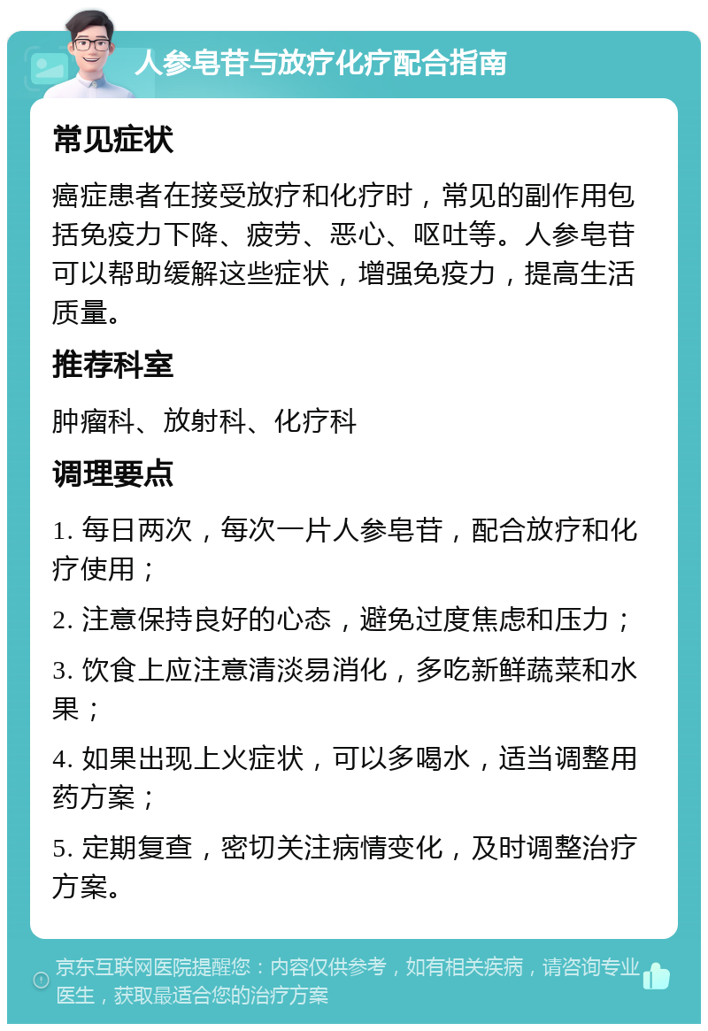 人参皂苷与放疗化疗配合指南 常见症状 癌症患者在接受放疗和化疗时，常见的副作用包括免疫力下降、疲劳、恶心、呕吐等。人参皂苷可以帮助缓解这些症状，增强免疫力，提高生活质量。 推荐科室 肿瘤科、放射科、化疗科 调理要点 1. 每日两次，每次一片人参皂苷，配合放疗和化疗使用； 2. 注意保持良好的心态，避免过度焦虑和压力； 3. 饮食上应注意清淡易消化，多吃新鲜蔬菜和水果； 4. 如果出现上火症状，可以多喝水，适当调整用药方案； 5. 定期复查，密切关注病情变化，及时调整治疗方案。