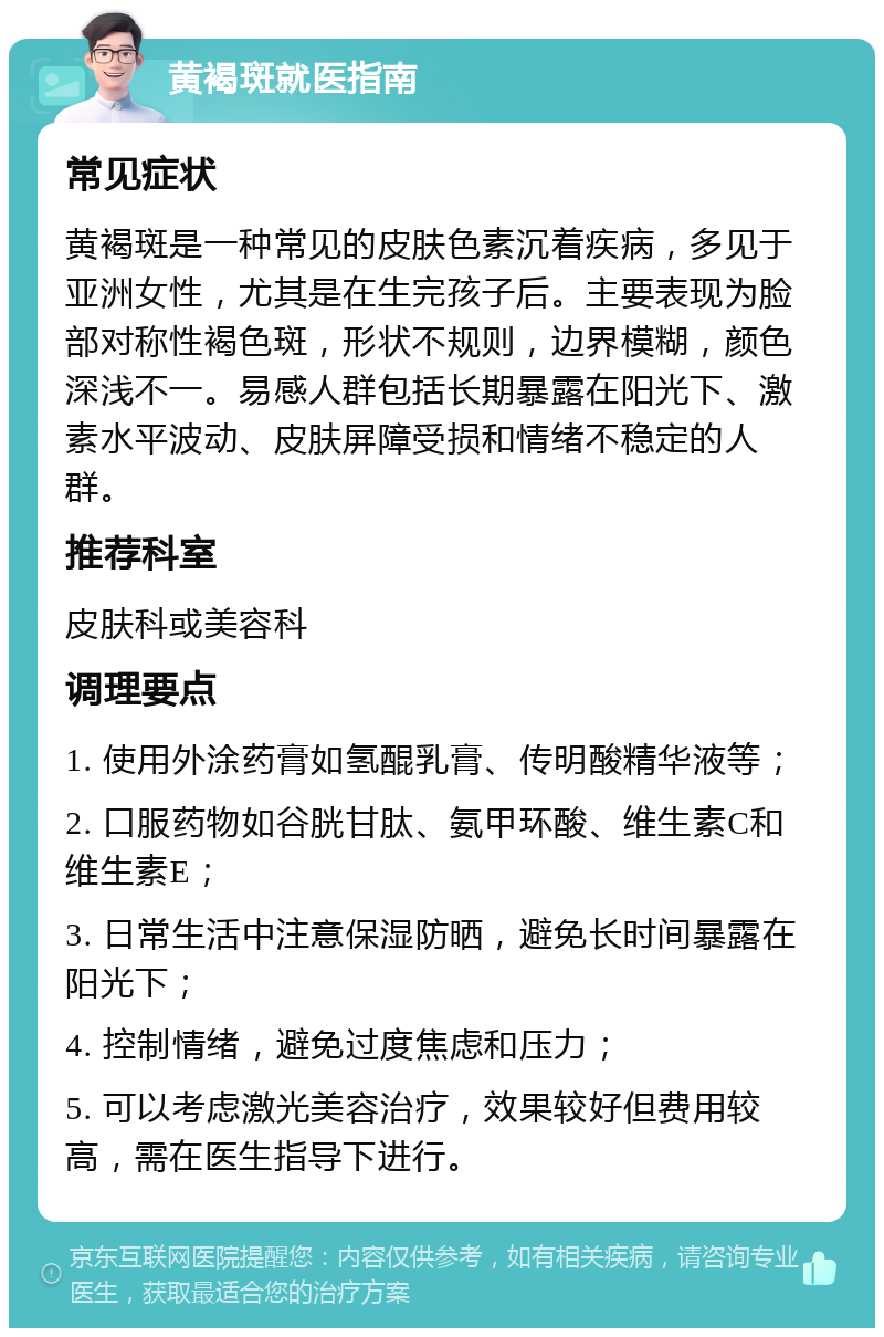 黄褐斑就医指南 常见症状 黄褐斑是一种常见的皮肤色素沉着疾病，多见于亚洲女性，尤其是在生完孩子后。主要表现为脸部对称性褐色斑，形状不规则，边界模糊，颜色深浅不一。易感人群包括长期暴露在阳光下、激素水平波动、皮肤屏障受损和情绪不稳定的人群。 推荐科室 皮肤科或美容科 调理要点 1. 使用外涂药膏如氢醌乳膏、传明酸精华液等； 2. 口服药物如谷胱甘肽、氨甲环酸、维生素C和维生素E； 3. 日常生活中注意保湿防晒，避免长时间暴露在阳光下； 4. 控制情绪，避免过度焦虑和压力； 5. 可以考虑激光美容治疗，效果较好但费用较高，需在医生指导下进行。