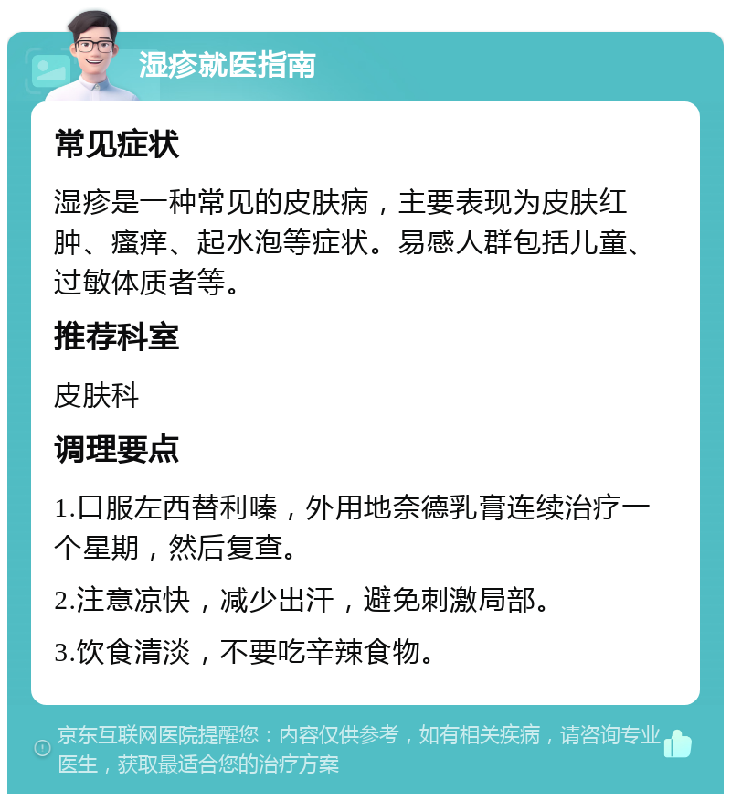 湿疹就医指南 常见症状 湿疹是一种常见的皮肤病，主要表现为皮肤红肿、瘙痒、起水泡等症状。易感人群包括儿童、过敏体质者等。 推荐科室 皮肤科 调理要点 1.口服左西替利嗪，外用地奈德乳膏连续治疗一个星期，然后复查。 2.注意凉快，减少出汗，避免刺激局部。 3.饮食清淡，不要吃辛辣食物。