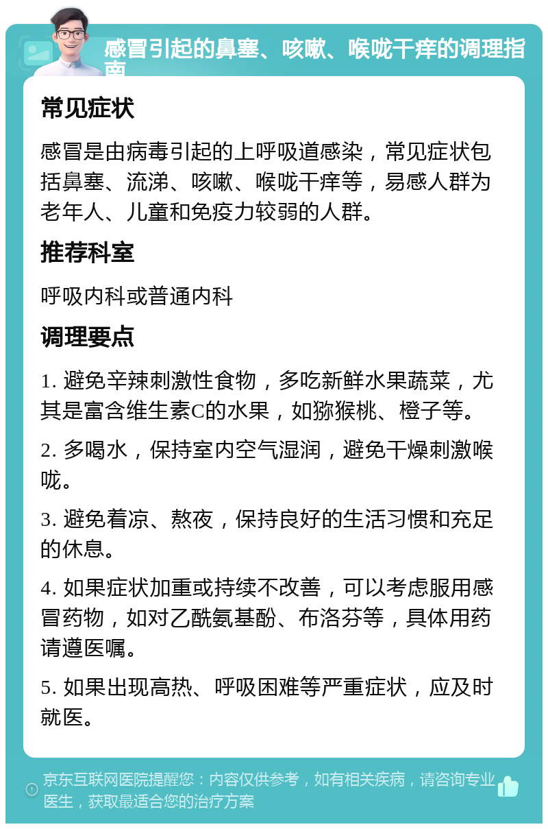 感冒引起的鼻塞、咳嗽、喉咙干痒的调理指南 常见症状 感冒是由病毒引起的上呼吸道感染，常见症状包括鼻塞、流涕、咳嗽、喉咙干痒等，易感人群为老年人、儿童和免疫力较弱的人群。 推荐科室 呼吸内科或普通内科 调理要点 1. 避免辛辣刺激性食物，多吃新鲜水果蔬菜，尤其是富含维生素C的水果，如猕猴桃、橙子等。 2. 多喝水，保持室内空气湿润，避免干燥刺激喉咙。 3. 避免着凉、熬夜，保持良好的生活习惯和充足的休息。 4. 如果症状加重或持续不改善，可以考虑服用感冒药物，如对乙酰氨基酚、布洛芬等，具体用药请遵医嘱。 5. 如果出现高热、呼吸困难等严重症状，应及时就医。