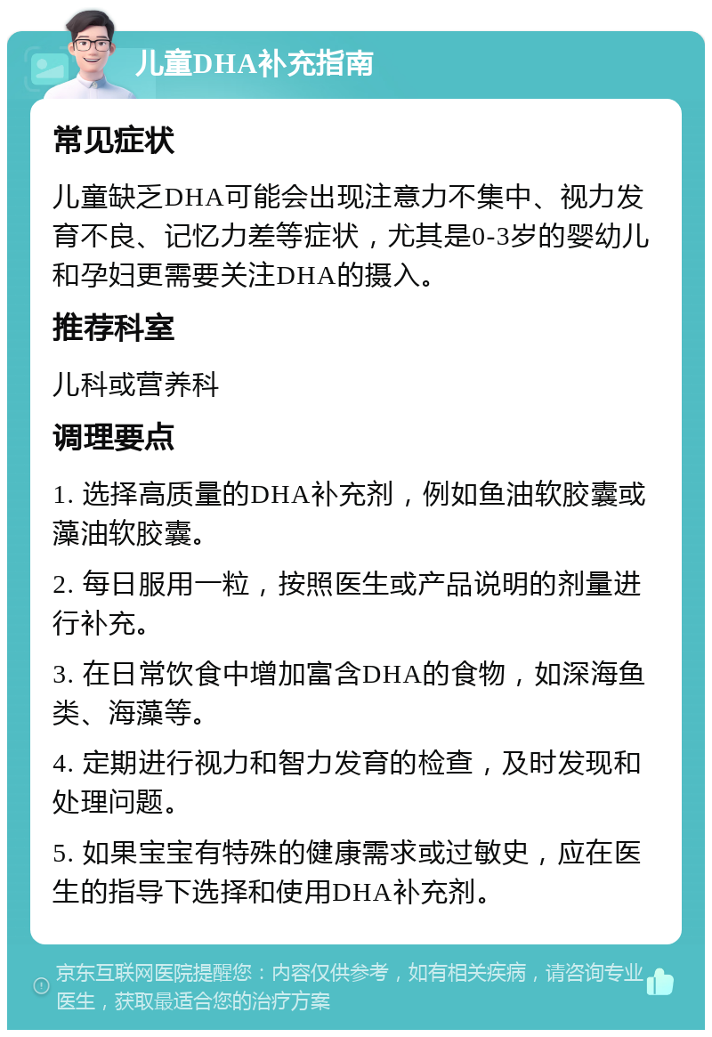 儿童DHA补充指南 常见症状 儿童缺乏DHA可能会出现注意力不集中、视力发育不良、记忆力差等症状，尤其是0-3岁的婴幼儿和孕妇更需要关注DHA的摄入。 推荐科室 儿科或营养科 调理要点 1. 选择高质量的DHA补充剂，例如鱼油软胶囊或藻油软胶囊。 2. 每日服用一粒，按照医生或产品说明的剂量进行补充。 3. 在日常饮食中增加富含DHA的食物，如深海鱼类、海藻等。 4. 定期进行视力和智力发育的检查，及时发现和处理问题。 5. 如果宝宝有特殊的健康需求或过敏史，应在医生的指导下选择和使用DHA补充剂。