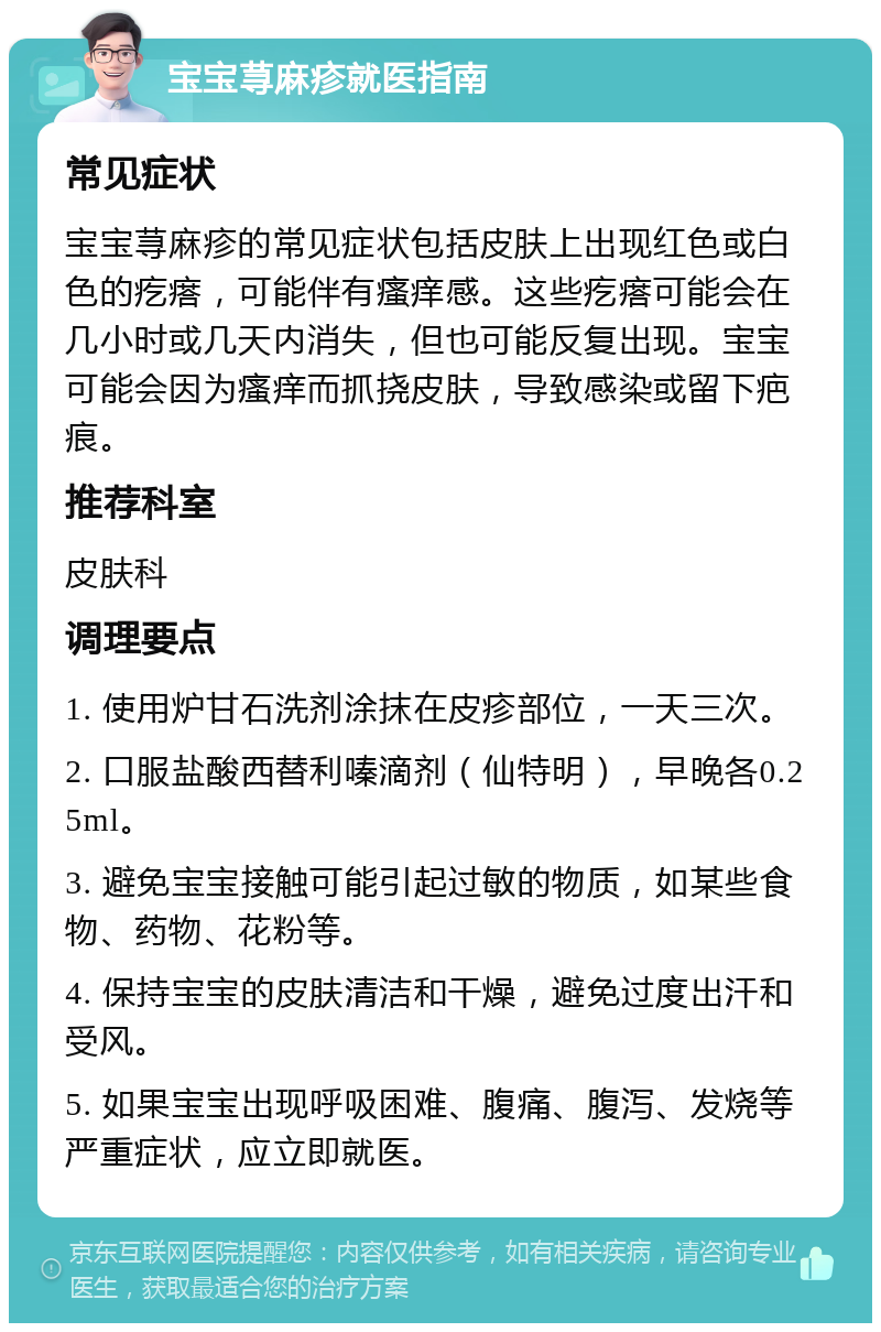 宝宝荨麻疹就医指南 常见症状 宝宝荨麻疹的常见症状包括皮肤上出现红色或白色的疙瘩，可能伴有瘙痒感。这些疙瘩可能会在几小时或几天内消失，但也可能反复出现。宝宝可能会因为瘙痒而抓挠皮肤，导致感染或留下疤痕。 推荐科室 皮肤科 调理要点 1. 使用炉甘石洗剂涂抹在皮疹部位，一天三次。 2. 口服盐酸西替利嗪滴剂（仙特明），早晚各0.25ml。 3. 避免宝宝接触可能引起过敏的物质，如某些食物、药物、花粉等。 4. 保持宝宝的皮肤清洁和干燥，避免过度出汗和受风。 5. 如果宝宝出现呼吸困难、腹痛、腹泻、发烧等严重症状，应立即就医。