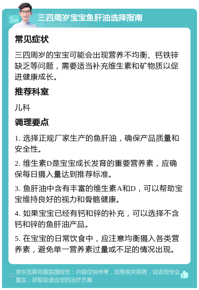 三四周岁宝宝鱼肝油选择指南 常见症状 三四周岁的宝宝可能会出现营养不均衡、钙铁锌缺乏等问题，需要适当补充维生素和矿物质以促进健康成长。 推荐科室 儿科 调理要点 1. 选择正规厂家生产的鱼肝油，确保产品质量和安全性。 2. 维生素D是宝宝成长发育的重要营养素，应确保每日摄入量达到推荐标准。 3. 鱼肝油中含有丰富的维生素A和D，可以帮助宝宝维持良好的视力和骨骼健康。 4. 如果宝宝已经有钙和锌的补充，可以选择不含钙和锌的鱼肝油产品。 5. 在宝宝的日常饮食中，应注意均衡摄入各类营养素，避免单一营养素过量或不足的情况出现。