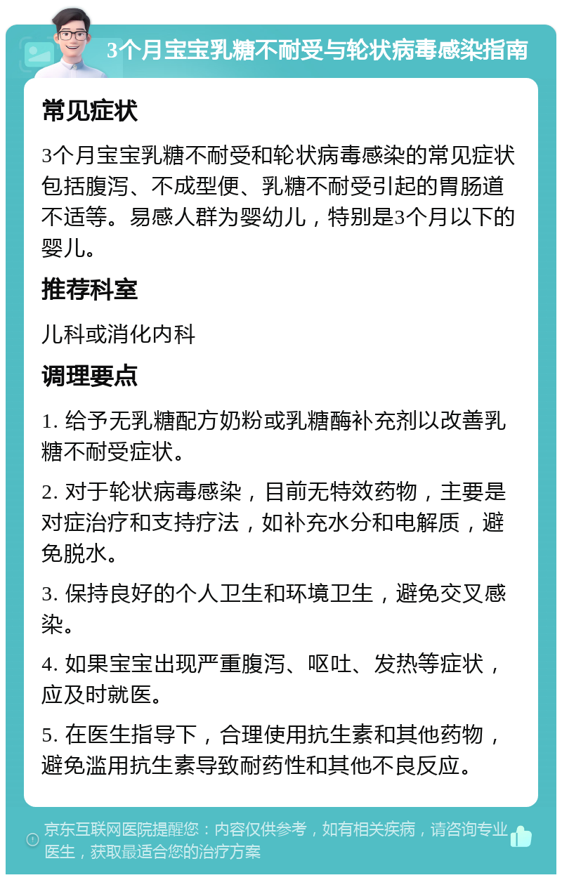 3个月宝宝乳糖不耐受与轮状病毒感染指南 常见症状 3个月宝宝乳糖不耐受和轮状病毒感染的常见症状包括腹泻、不成型便、乳糖不耐受引起的胃肠道不适等。易感人群为婴幼儿，特别是3个月以下的婴儿。 推荐科室 儿科或消化内科 调理要点 1. 给予无乳糖配方奶粉或乳糖酶补充剂以改善乳糖不耐受症状。 2. 对于轮状病毒感染，目前无特效药物，主要是对症治疗和支持疗法，如补充水分和电解质，避免脱水。 3. 保持良好的个人卫生和环境卫生，避免交叉感染。 4. 如果宝宝出现严重腹泻、呕吐、发热等症状，应及时就医。 5. 在医生指导下，合理使用抗生素和其他药物，避免滥用抗生素导致耐药性和其他不良反应。