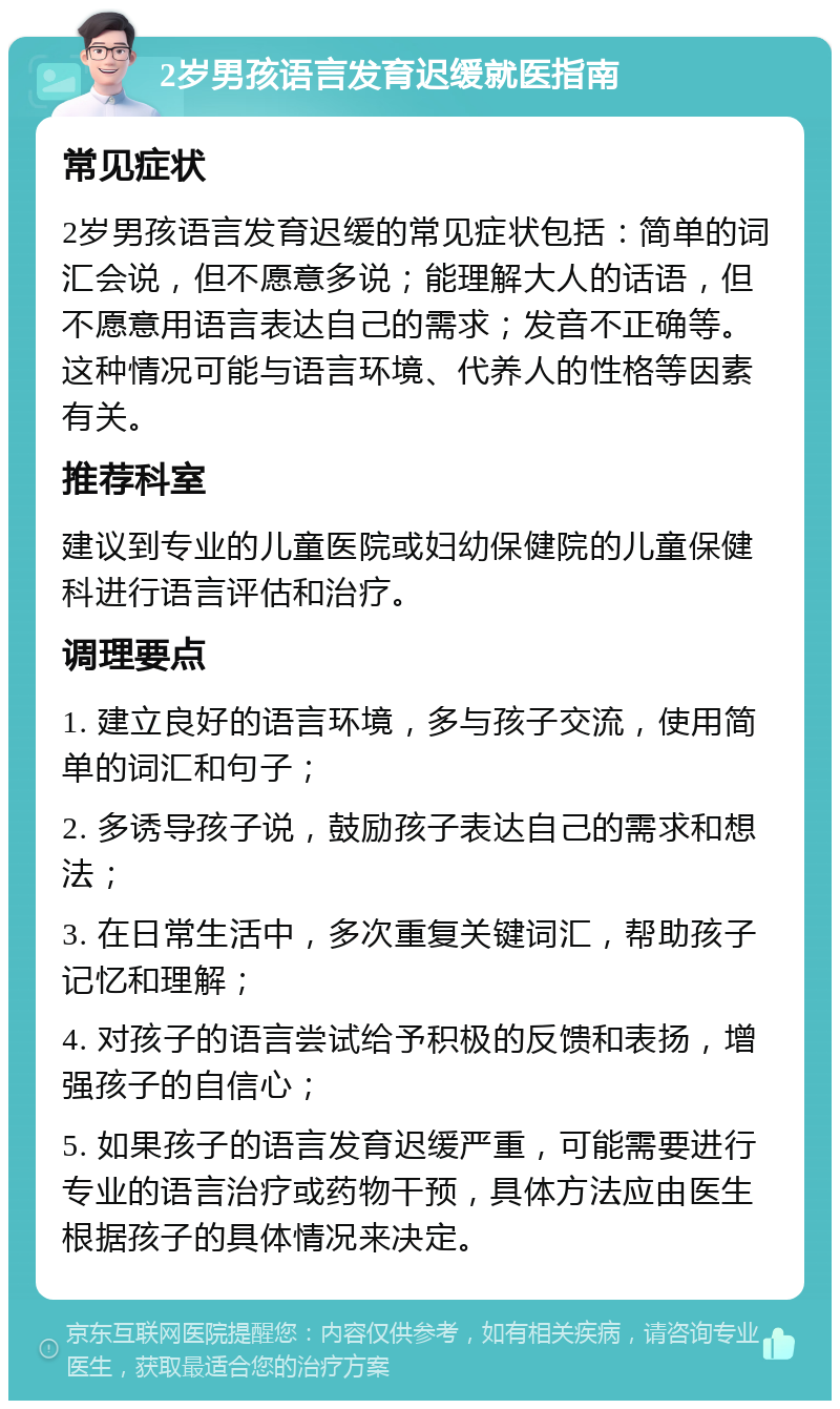 2岁男孩语言发育迟缓就医指南 常见症状 2岁男孩语言发育迟缓的常见症状包括：简单的词汇会说，但不愿意多说；能理解大人的话语，但不愿意用语言表达自己的需求；发音不正确等。这种情况可能与语言环境、代养人的性格等因素有关。 推荐科室 建议到专业的儿童医院或妇幼保健院的儿童保健科进行语言评估和治疗。 调理要点 1. 建立良好的语言环境，多与孩子交流，使用简单的词汇和句子； 2. 多诱导孩子说，鼓励孩子表达自己的需求和想法； 3. 在日常生活中，多次重复关键词汇，帮助孩子记忆和理解； 4. 对孩子的语言尝试给予积极的反馈和表扬，增强孩子的自信心； 5. 如果孩子的语言发育迟缓严重，可能需要进行专业的语言治疗或药物干预，具体方法应由医生根据孩子的具体情况来决定。