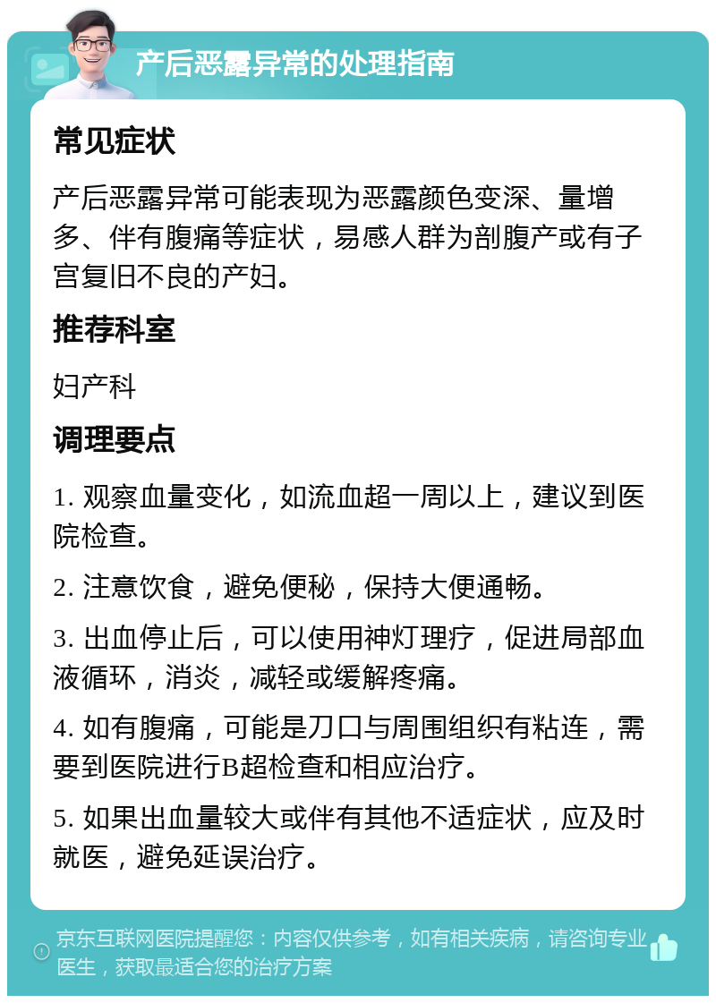 产后恶露异常的处理指南 常见症状 产后恶露异常可能表现为恶露颜色变深、量增多、伴有腹痛等症状，易感人群为剖腹产或有子宫复旧不良的产妇。 推荐科室 妇产科 调理要点 1. 观察血量变化，如流血超一周以上，建议到医院检查。 2. 注意饮食，避免便秘，保持大便通畅。 3. 出血停止后，可以使用神灯理疗，促进局部血液循环，消炎，减轻或缓解疼痛。 4. 如有腹痛，可能是刀口与周围组织有粘连，需要到医院进行B超检查和相应治疗。 5. 如果出血量较大或伴有其他不适症状，应及时就医，避免延误治疗。