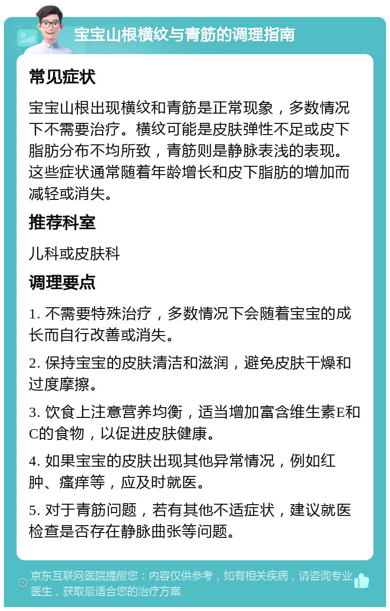 宝宝山根横纹与青筋的调理指南 常见症状 宝宝山根出现横纹和青筋是正常现象，多数情况下不需要治疗。横纹可能是皮肤弹性不足或皮下脂肪分布不均所致，青筋则是静脉表浅的表现。这些症状通常随着年龄增长和皮下脂肪的增加而减轻或消失。 推荐科室 儿科或皮肤科 调理要点 1. 不需要特殊治疗，多数情况下会随着宝宝的成长而自行改善或消失。 2. 保持宝宝的皮肤清洁和滋润，避免皮肤干燥和过度摩擦。 3. 饮食上注意营养均衡，适当增加富含维生素E和C的食物，以促进皮肤健康。 4. 如果宝宝的皮肤出现其他异常情况，例如红肿、瘙痒等，应及时就医。 5. 对于青筋问题，若有其他不适症状，建议就医检查是否存在静脉曲张等问题。