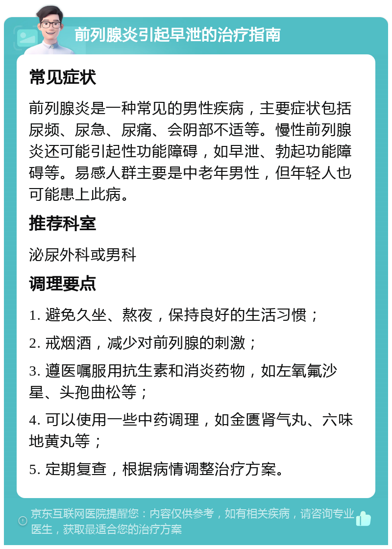 前列腺炎引起早泄的治疗指南 常见症状 前列腺炎是一种常见的男性疾病，主要症状包括尿频、尿急、尿痛、会阴部不适等。慢性前列腺炎还可能引起性功能障碍，如早泄、勃起功能障碍等。易感人群主要是中老年男性，但年轻人也可能患上此病。 推荐科室 泌尿外科或男科 调理要点 1. 避免久坐、熬夜，保持良好的生活习惯； 2. 戒烟酒，减少对前列腺的刺激； 3. 遵医嘱服用抗生素和消炎药物，如左氧氟沙星、头孢曲松等； 4. 可以使用一些中药调理，如金匮肾气丸、六味地黄丸等； 5. 定期复查，根据病情调整治疗方案。