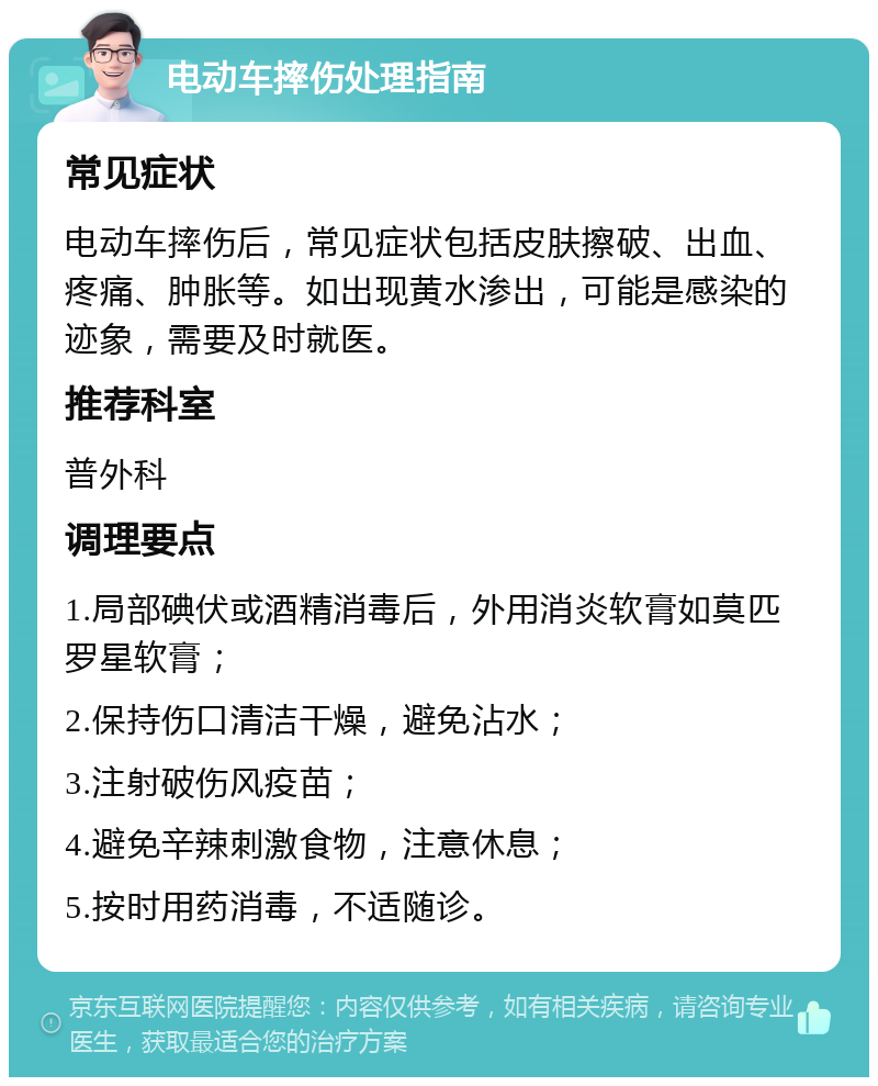 电动车摔伤处理指南 常见症状 电动车摔伤后，常见症状包括皮肤擦破、出血、疼痛、肿胀等。如出现黄水渗出，可能是感染的迹象，需要及时就医。 推荐科室 普外科 调理要点 1.局部碘伏或酒精消毒后，外用消炎软膏如莫匹罗星软膏； 2.保持伤口清洁干燥，避免沾水； 3.注射破伤风疫苗； 4.避免辛辣刺激食物，注意休息； 5.按时用药消毒，不适随诊。