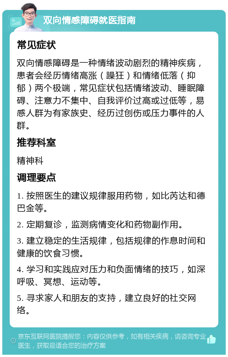 双向情感障碍就医指南 常见症状 双向情感障碍是一种情绪波动剧烈的精神疾病，患者会经历情绪高涨（躁狂）和情绪低落（抑郁）两个极端，常见症状包括情绪波动、睡眠障碍、注意力不集中、自我评价过高或过低等，易感人群为有家族史、经历过创伤或压力事件的人群。 推荐科室 精神科 调理要点 1. 按照医生的建议规律服用药物，如比芮达和德巴金等。 2. 定期复诊，监测病情变化和药物副作用。 3. 建立稳定的生活规律，包括规律的作息时间和健康的饮食习惯。 4. 学习和实践应对压力和负面情绪的技巧，如深呼吸、冥想、运动等。 5. 寻求家人和朋友的支持，建立良好的社交网络。