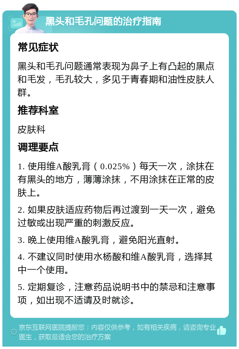 黑头和毛孔问题的治疗指南 常见症状 黑头和毛孔问题通常表现为鼻子上有凸起的黑点和毛发，毛孔较大，多见于青春期和油性皮肤人群。 推荐科室 皮肤科 调理要点 1. 使用维A酸乳膏（0.025%）每天一次，涂抹在有黑头的地方，薄薄涂抹，不用涂抹在正常的皮肤上。 2. 如果皮肤适应药物后再过渡到一天一次，避免过敏或出现严重的刺激反应。 3. 晚上使用维A酸乳膏，避免阳光直射。 4. 不建议同时使用水杨酸和维A酸乳膏，选择其中一个使用。 5. 定期复诊，注意药品说明书中的禁忌和注意事项，如出现不适请及时就诊。